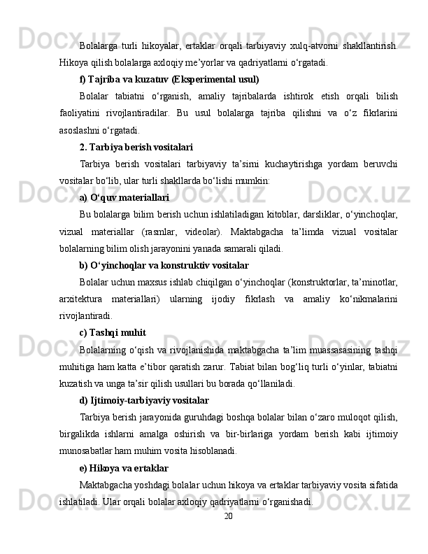 Bolalarga   turli   hikoyalar,   ertaklar   orqali   tarbiyaviy   xulq-atvorni   shakllantirish.
Hikoya qilish bolalarga axloqiy me’yorlar va qadriyatlarni o‘rgatadi.
f) Tajriba va kuzatuv (Eksperimental usul)
Bolalar   tabiatni   o‘rganish,   amaliy   tajribalarda   ishtirok   etish   orqali   bilish
faoliyatini   rivojlantiradilar.   Bu   usul   bolalarga   tajriba   qilishni   va   o‘z   fikrlarini
asoslashni o‘rgatadi.
2. Tarbiya berish vositalari
Tarbiya   berish   vositalari   tarbiyaviy   ta’sirni   kuchaytirishga   yordam   beruvchi
vositalar bo‘lib, ular turli shakllarda bo‘lishi mumkin:
a) O‘quv materiallari
Bu bolalarga bilim berish uchun ishlatiladigan kitoblar, darsliklar, o‘yinchoqlar,
vizual   materiallar   (rasmlar,   videolar).   Maktabgacha   ta’limda   vizual   vositalar
bolalarning bilim olish jarayonini yanada samarali qiladi.
b) O‘yinchoqlar va konstruktiv vositalar
Bolalar uchun maxsus ishlab chiqilgan o‘yinchoqlar (konstruktorlar, ta’minotlar,
arxitektura   materiallari)   ularning   ijodiy   fikrlash   va   amaliy   ko‘nikmalarini
rivojlantiradi.
c) Tashqi muhit
Bolalarning   o‘qish   va   rivojlanishida   maktabgacha   ta’lim   muassasasining   tashqi
muhitiga ham katta e’tibor qaratish zarur. Tabiat bilan bog‘liq turli o‘yinlar, tabiatni
kuzatish va unga ta’sir qilish usullari bu borada qo‘llaniladi.
d) Ijtimoiy-tarbiyaviy vositalar
Tarbiya berish jarayonida guruhdagi boshqa bolalar bilan o‘zaro muloqot qilish,
birgalikda   ishlarni   amalga   oshirish   va   bir-birlariga   yordam   berish   kabi   ijtimoiy
munosabatlar ham muhim vosita hisoblanadi.
e) Hikoya va ertaklar
Maktabgacha yoshdagi bolalar uchun hikoya va ertaklar tarbiyaviy vosita sifatida
ishlatiladi. Ular orqali bolalar axloqiy qadriyatlarni o‘rganishadi.
20 