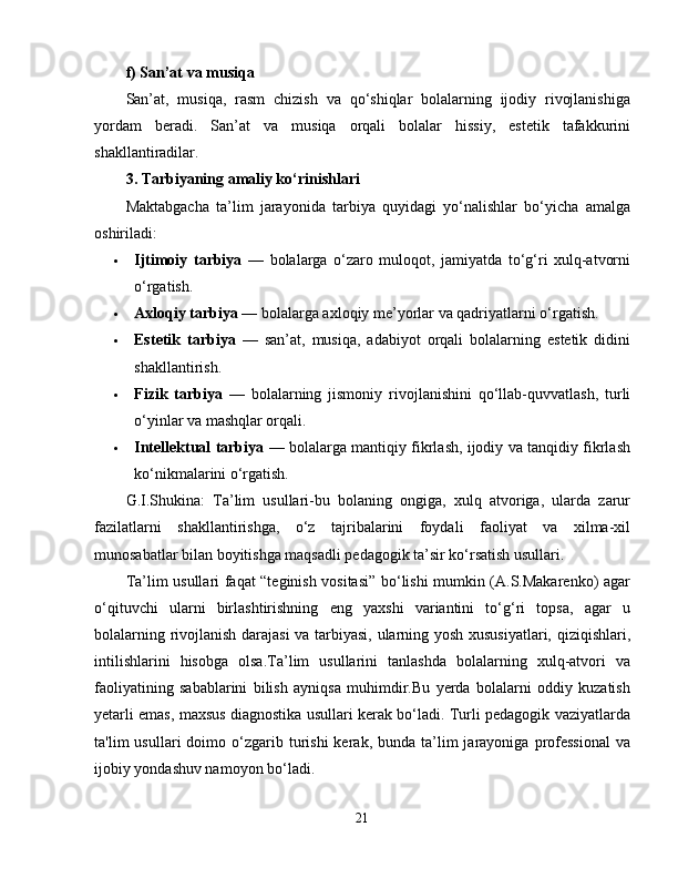 f) San’at va musiqa
San’at,   musiqa,   rasm   chizish   va   qo‘shiqlar   bolalarning   ijodiy   rivojlanishiga
yordam   beradi.   San’at   va   musiqa   orqali   bolalar   hissiy,   estetik   tafakkurini
shakllantiradilar.
3. Tarbiyaning amaliy ko‘rinishlari
Maktabgacha   ta’lim   jarayonida   tarbiya   quyidagi   yo‘nalishlar   bo‘yicha   amalga
oshiriladi:
 Ijtimoiy   tarbiya   —   bolalarga   o‘zaro   muloqot,   jamiyatda   to‘g‘ri   xulq-atvorni
o‘rgatish.
 Axloqiy tarbiya  — bolalarga axloqiy me’yorlar va qadriyatlarni o‘rgatish.
 Estetik   tarbiya   —   san’at,   musiqa,   adabiyot   orqali   bolalarning   estetik   didini
shakllantirish.
 Fizik   tarbiya   —   bolalarning   jismoniy   rivojlanishini   qo‘llab-quvvatlash,   turli
o‘yinlar va mashqlar orqali.
 Intellektual tarbiya   — bolalarga mantiqiy fikrlash, ijodiy va tanqidiy fikrlash
ko‘nikmalarini o‘rgatish.
G.I.Shukina:   Ta’lim   usullari-bu   bolaning   ongiga,   xulq   atvoriga,   ularda   zarur
fazilatlarni   shakllantirishga,   o‘z   tajribalarini   foydali   faoliyat   va   xilma-xil
munosabatlar bilan boyitishga maqsadli pedagogik ta’sir ko‘rsatish usullari.
Ta’lim usullari faqat “teginish vositasi” bo‘lishi mumkin (A.S.Makarenko) agar
o‘qituvchi   ularni   birlashtirishning   eng   yaxshi   variantini   to‘g‘ri   topsa,   agar   u
bolalarning rivojlanish darajasi  va tarbiyasi, ularning yosh xususiyatlari, qiziqishlari,
intilishlarini   hisobga   olsa.Ta’lim   usullarini   tanlashda   bolalarning   xulq-atvori   va
faoliyatining   sabablarini   bilish   ayniqsa   muhimdir.Bu   yerda   bolalarni   oddiy   kuzatish
yetarli emas, maxsus diagnostika usullari kerak bo‘ladi. Turli pedagogik vaziyatlarda
ta'lim   usullari   doimo  o‘zgarib  turishi   kerak,  bunda  ta’lim  jarayoniga  professional   va
ijobiy yondashuv namoyon bo‘ladi.
21 