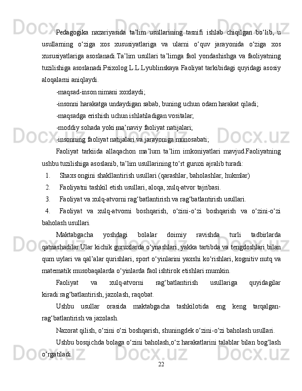 Pedagogika   nazariyasida   ta’lim   usullarining   tasnifi   ishlab   chiqilgan   bo‘lib,   u
usullarning   o‘ziga   xos   xususiyatlariga   va   ularni   o‘quv   jarayonida   o‘ziga   xos
xususiyatlariga asoslanadi.Ta’lim usullari ta’limga faol yondashishga va faoliyatning
tuzilishiga asoslanadi.Psixolog L.L.Lyublinskaya Faoliyat tarkibidagi quyidagi asosiy
aloqalarni aniqlaydi.
-maqsad-inson nimani xoxlaydi;
-insonni harakatga undaydigan sabab, buning uchun odam harakat qiladi;
-maqsadga erishish uchun ishlatiladigan vositalar;
-moddiy sohada yoki ma’naviy faoliyat natijalari;
-insonning faoliyat natijalari va jarayoniga munosabati;
Faoliyat   tarkiida   allaqachon   ma’lum   ta’lim   imkoniyatlari   mavjud.Faoliyatning
ushbu tuzilishiga asoslanib, ta’lim usullarining to‘rt guruxi ajralib turadi:
1. Shaxs ongini shakllantirish usullari (qarashlar, baholashlar, hukmlar)
2. Faoliyatni tashkil etish usullari, aloqa, xulq-atvor tajribasi.
3. Faoliyat va xulq-atvorni rag‘batlantirish va rag‘batlantirish usullari.
4. Faoliyat   va   xulq-atvorni   boshqarish,   o‘zini-o‘zi   boshqarish   va   o‘zini-o‘zi
baholash usullari.
Maktabgacha   yoshdagi   bolalar   doimiy   ravishda   turli   tadbirlarda
qatnashadilar.Ular kichik guruxlarda o‘ynashlari, yakka tartibda va tengdoshlari bilan
qum uylari va qal’alar qurishlari, sport o‘yinlarini yaxshi ko‘rishlari, kognitiv nutq va
matematik musobaqalarda o‘yinlarda faol ishtirok etishlari mumkin.
Faoliyat   va   xulq-atvorni   rag‘batlantirish   usullariga   quyidagilar
kiradi:rag‘batlantirish, jazolash, raqobat.
Ushbu   usullar   orasida   maktabgacha   tashkilotida   eng   keng   tarqalgan-
rag‘batlantirish va jazolash.
Nazorat qilish, o‘zini o‘zi boshqarish, shuningdek o‘zini-o‘zi baholash usullari.
Ushbu bosqichda bolaga o‘zini baholash,o‘z harakatlarini talablar bilan bog‘lash
o‘rgatiladi.
22 