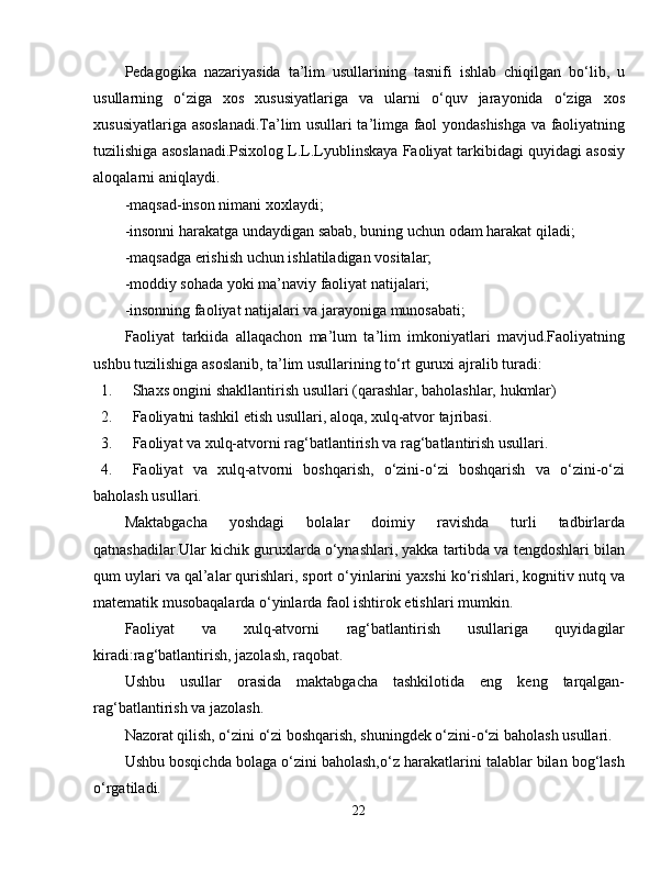 Pedagogika   nazariyasida   ta’lim   usullarining   tasnifi   ishlab   chiqilgan   bo‘lib,   u
usullarning   o‘ziga   xos   xususiyatlariga   va   ularni   o‘quv   jarayonida   o‘ziga   xos
xususiyatlariga asoslanadi.Ta’lim usullari ta’limga faol yondashishga va faoliyatning
tuzilishiga asoslanadi.Psixolog L.L.Lyublinskaya Faoliyat tarkibidagi quyidagi asosiy
aloqalarni aniqlaydi.
-maqsad-inson nimani xoxlaydi;
-insonni harakatga undaydigan sabab, buning uchun odam harakat qiladi;
-maqsadga erishish uchun ishlatiladigan vositalar;
-moddiy sohada yoki ma’naviy faoliyat natijalari;
-insonning faoliyat natijalari va jarayoniga munosabati;
Faoliyat   tarkiida   allaqachon   ma’lum   ta’lim   imkoniyatlari   mavjud.Faoliyatning
ushbu tuzilishiga asoslanib, ta’lim usullarining to‘rt guruxi ajralib turadi:
1. Shaxs ongini shakllantirish usullari (qarashlar, baholashlar, hukmlar)
2. Faoliyatni tashkil etish usullari, aloqa, xulq-atvor tajribasi.
3. Faoliyat va xulq-atvorni rag‘batlantirish va rag‘batlantirish usullari.
4. Faoliyat   va   xulq-atvorni   boshqarish,   o‘zini-o‘zi   boshqarish   va   o‘zini-o‘zi
baholash usullari.
Maktabgacha   yoshdagi   bolalar   doimiy   ravishda   turli   tadbirlarda
qatnashadilar.Ular kichik guruxlarda o‘ynashlari, yakka tartibda va tengdoshlari bilan
qum uylari va qal’alar qurishlari, sport o‘yinlarini yaxshi ko‘rishlari, kognitiv nutq va
matematik musobaqalarda o‘yinlarda faol ishtirok etishlari mumkin.
Faoliyat   va   xulq-atvorni   rag‘batlantirish   usullariga   quyidagilar
kiradi:rag‘batlantirish, jazolash, raqobat.
Ushbu   usullar   orasida   maktabgacha   tashkilotida   eng   keng   tarqalgan-
rag‘batlantirish va jazolash.
Nazorat qilish, o‘zini o‘zi boshqarish, shuningdek o‘zini-o‘zi baholash usullari.
Ushbu bosqichda bolaga o‘zini baholash,o‘z harakatlarini talablar bilan bog‘lash
o‘rgatiladi.
22