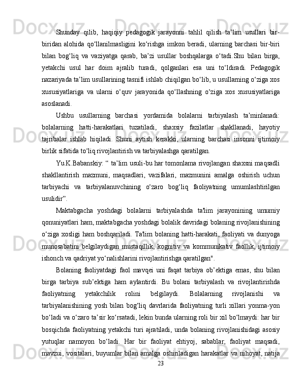 Shunday   qilib,   haqiqiy   pedagogik   jarayonni   tahlil   qilish   ta’lim   usullari   bir-
biridan   alohida   qo‘llanilmasligini   ko‘rishga   imkon   beradi,   ularning   barchasi   bir-biri
bilan   bog‘liq   va   vaziyatga   qarab,   ba’zi   usullar   boshqalarga   o‘tadi.Shu   bilan   birga,
yetakchi   usul   har   doim   ajralib   turadi,   qolganlari   esa   uni   to‘ldiradi.   Pedagogik
nazariyada ta’lim usullarining tasnifi ishlab chiqilgan bo‘lib, u usullarning o‘ziga xos
xususiyatlariga   va   ularni   o‘quv   jarayonida   qo‘llashning   o‘ziga   xos   xususiyatlariga
asoslanadi.
Ushbu   usullarning   barchasi   yordamida   bolalarni   tarbiyalash   ta’minlanadi:
bolalarning   hatti-harakatlari   tuzatiladi,   shaxsiy   fazilatlar   shakllanadi,   hayotiy
tajribalar   ishlab   hiqiladi.   Shuni   aytish   kerakki,   ularning   barchasi   insonni   ijtimoiy
birlik sifatida to‘liq rivojlantirish va tarbiyalashga qaratilgan.
Yu.K.Babanskiy: “ ta’lim usuli-bu har tomonlama rivojlangan shaxsni maqsadli
shakllantirish   mazmuni,   maqsadlari,   vazifalari,   mazmunini   amalga   oshirish   uchun
tarbiyachi   va   tarbiyalanuvchining   o‘zaro   bog‘liq   faoliyatning   umumlashtirilgan
usulidir”.
Maktabgacha   yoshdagi   bolalarni   tarbiyalashda   ta'lim   jarayonining   umumiy
qonuniyatlari ham, maktabgacha yoshdagi bolalik davridagi bolaning rivojlanishining
o‘ziga xosligi ham boshqariladi. Ta'lim bolaning hatti-harakati, faoliyati va dunyoga
munosabatini   belgilaydigan   mustaqillik,   kognitiv   va   kommunikativ   faollik,   ijtimoiy
ishonch va qadriyat yo‘nalishlarini rivojlantirishga qaratilgan".  
Bolaning   faoliyatdagi   faol   mavqei   uni   faqat   tarbiya   ob’ektiga   emas,   shu   bilan
birga   tarbiya   sub’ektiga   ham   aylantirdi.   Bu   bolani   tarbiyalash   va   rivojlantirishda
faoliyatning   yetakchilik   rolini   belgilaydi.   Bolalarning   rivojlanishi   va
tarbiyalanishining   yosh   bilan   bog‘liq   davrlarida   faoliyatning   turli   xillari   yonma-yon
bo‘ladi va o‘zaro ta’sir ko‘rsatadi, lekin bunda ularning roli bir xil bo‘lmaydi: har bir
bosqichda   faoliyatning   yetakchi   turi   ajratiladi,   unda   bolaning   rivojlanishidagi   asosiy
yutuqlar   namoyon   bo‘ladi.   Har   bir   faoliyat   ehtiyoj,   sabablar,   faoliyat   maqsadi,
mavzui, vositalari, buyumlar bilan amalga oshiriladigan harakatlar va nihoyat, natija
23 