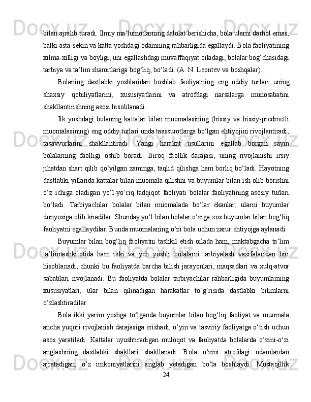 bilan ajralib turadi. Ilmiy ma’lumotlarning dalolat berishicha, bola ularni darhol emas,
balki asta-sekin va katta yoshdagi odamning rahbarligida egallaydi. Bola faoliyatining
xilma-xilligi va boyligi, uni egallashdagi muvaffaqiyat oiladagi, bolalar bog‘chasidagi
tarbiya va ta’lim sharoitlariga bog‘liq, bo‘ladi. (A. N. Leontev va boshqalar).
Bolaning   dastlabki   yoshlaridan   boshlab   faoliyatning   eng   oddiy   turlari   uning
shaxsiy   qobiliyatlarini ,   xususiyatlarini   va   atrofdagi   narsalarga   munosabatini
shakllantirishning asosi hisoblanadi.
Ilk   yoshdagi   bolaning   kattalar   bilan   muomalasining   (hissiy   va   hissiy-predmetli
muomalasining) eng oddiy turlari unda taassurotlarga bo‘lgan ehtiyojini rivojlantiradi,
tasavvurlarini   shakllantiradi.   Yangi   harakat   usullarini   egallab   borgan   sayin
bolalarning   faolligi   oshib   boradi.   Biroq   faollik   darajasi,   uning   rivojlanishi   irsiy
jihatdan shart qilib qo‘yilgan zaminga, taqlid qilishga ham borliq bo‘ladi. Hayotning
dastlabki yillarida kattalar bilan muomala qilishni va buyumlar bilan ish olib borishni
o‘z   ichiga   oladigan   yo‘l-yo‘riq   tadqiqot   faoliyati   bolalar   faoliyatining   asosiy   turlari
bo‘ladi.   Tarbiyachilar   bolalar   bilan   muomalada   bo‘lar   ekanlar,   ularni   buyumlar
dunyosiga olib kiradilar. Shunday yo‘l bilan bolalar o‘ziga xos buyumlar bilan bog‘liq
faoliyatni egallaydilar. Bunda muomalaning o‘zi bola uchun zarur ehtiyojga aylanadi.
Buyumlar   bilan  bog‘liq  faoliyatni   tashkil  etish   oilada  ham,  maktabgacha   ta’lim
ta’limtashkilotida   ham   ikki   va   ych   yoshli   bolalarni   tarbiyalash   vazifalaridan   biri
hisoblanadi, chunki bu faoliyatda barcha bilish jarayonlari, maqsadlari va xulq-atvor
sabablari   rivojlanadi.   Bu   faoliyatda   bolalar   tarbiyachilar   rahbarligida   buyumlarning
xususiyatlari,   ular   bilan   qilinadigan   harakatlar   to‘g‘risida   dastlabki   bilimlarni
o‘zlashtiradilar.
Bola   ikki   yarim   yoshga   to‘lganda   buyumlar   bilan   bog‘liq   faoliyat   va   muomala
ancha yuqori rivojlanish darajasiga erishadi, o‘yin va tasviriy faoliyatga o‘tish uchun
asos   yaratiladi.   Kattalar   uyushtiradigan   muloqot   va   faoliyatda   bolalarda   o‘zini-o‘zi
anglashning   dastlabki   shakllari   shakllanadi.   Bola   o‘zini   atrofdagi   odamlardan
ajratadigan,   o‘z   imkoniyatlarini   anglab   yetadigan   bo‘la   boshlaydi.   Mustaqillik
24 