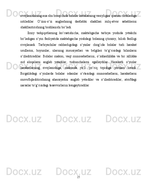 rivojlanishining ana shu bosqichida bolalar kattalarning vasiyligini qisman cheklashga
intiladilar.   O‘zini-o‘zi   anglashning   dastlabki   shakllari   xulq-atvor   sabablarini
shakllantirishning boshlanishi bo‘ladi.
Ilmiy   tadqiqotlarning   ko‘rsatishicha,   maktabgacha   tarbiya   yoshida   yetakchi
bo‘ladigan   o‘yin   faoliyatida   maktabgacha   yoshdagi   bolaning   ijtimoiy,   bilish   faolligi
rivojlanadi.   Tarbiyachilar   rahbarligidagi   o‘yinlar   chog‘ida   bolalar   turli   harakat
usullarini,   buyumlar,   ularning   xususiyatlari   va   belgilari   to‘g‘risidagi   bilimlarni
o‘zlashtiradilar.   Bolalar   makon,   vaqt   munosabatlarini ,   o‘xshashlikka   va   bir   xillikka
oid   aloqalarni   anglab   yetadilar,   tushunchalarni   egallaydilar.   Harakatli   o‘yinlar
harakatlarning   rivojlanishiga,   makonda   yo‘l-   yo‘riq   topishga   yordam   beradi.
Birgalikdagi   o‘yinlarda   bolalar   odamlar   o‘rtasidagi   munosabatlarni,   harakatlarni
muvofiqlashtirishning   ahamiyatini   anglab   yetadilar   va   o‘zlashtiradilar,   atrofdagi
narsalar to‘g‘risidagi tasavvurlarini kengaytiradilar.
25 