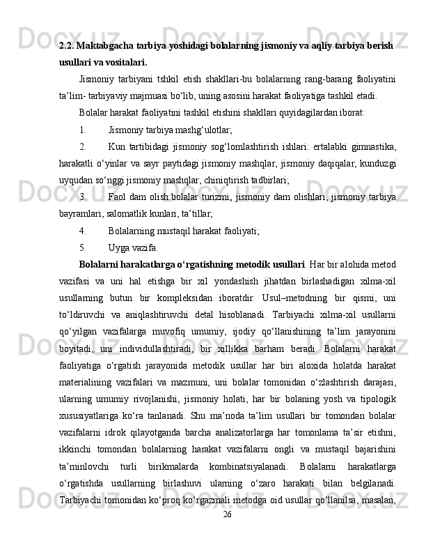 2.2.  Maktabgacha tarbiya yoshidagi bolalarning jismoniy va aqliy tarbiya berish 
usullari va vositalari.
Jismoniy   tarbiyani   tshkil   etish   shakllari-bu   bolalarning   rang-barang   faoliyatini
ta’lim- tarbiyaviy majmuasi bo‘lib, uning asosini harakat faoliyatiga tashkil etadi.
Bolalar harakat faoliyatini tashkil etishini shakllari quyidagilardan iborat:
1. Jismoniy tarbiya mashg‘ulotlar;
2. Kun   tartibidagi   jismoniy   sog ‘ lomlashtirish   ishlari :   ertalabki   gimnastika ,
harakatli   o ‘ yinlar   va   sayr   paytidagi   jismoniy   mashqlar ,   jismoniy   daqiqalar ,   kunduzgi
uyqudan   so ‘ nggi   jismoniy   mashqlar ,  chiniqtirish   tadbirlari ;
3. Faol   dam   olish:bolalar   turizmi,  jismoniy  dam  olishlari,  jismoniy   tarbiya
bayramlari, salomatlik kunlari, ta’tillar;
4. Bolalarning mustaqil harakat faoliyati;
5. Uyga vazifa.
Bolalarni harakatlarga o‘rgatishning metodik usullari . Har bir alohida metod
vazifasi   va   uni   hal   etishga   bir   xil   yondashish   jihatdan   birlashadigan   xilma-xil
usullarning   butun   bir   kompleksidan   iboratdir.   Usul–metodning   bir   qismi,   uni
to‘ldiruvchi   va   aniqlashtiruvchi   detal   hisoblanadi.   Tarbiyachi   xilma-xil   usullarni
qo‘yilgan   vazifalarga   muvofiq   umumiy,   ijodiy   qo‘llanishining   ta’lim   jarayonini
boyitadi,   uni   individullashtiradi,   bir   xillikka   barham   beradi.   Bolalarni   harakat
faoliyatiga   o‘rgatish   jarayonida   metodik   usullar   har   biri   aloxida   holatda   harakat
materialining   vazifalari   va   mazmuni,   uni   bolalar   tomonidan   o‘zlashtirish   darajasi,
ularning   umumiy   rivojlanishi,   jismoniy   holati,   har   bir   bolaning   yosh   va   tipologik
xususiyatlariga   ko‘ra   tanlanadi.   Shu   ma’noda   ta’lim   usullari   bir   tomondan   bolalar
vazifalarni   idrok   qilayotganda   barcha   analizatorlarga   har   tomonlama   ta’sir   etishni,
ikkinchi   tomondan   bolalarning   harakat   vazifalarni   ongli   va   mustaqil   bajarishini
ta’minlovchi   turli   birikmalarda   kombinatsiyalanadi.   Bolalarni   harakatlarga
o‘rgatishda   usullarning   birlashuvi   ularning   o‘zaro   harakati   bilan   belgilanadi.
Tarbiyachi tomonidan ko‘proq ko‘rgazmali metodga oid usullar qo‘llanilsa, masalan,
26 