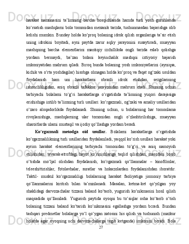 harakat   namunasini   ta’limning   barcha   bosqichlarida   hamda   turli   yosh   guruhlarida
ko‘rsatish mashqlarni bola tomonidan mexanik tarzda, tushunmasdan bajarishga olib
kelishi  mumkin. Bunday  holda  ko‘proq bolaning idrok qilish  organlariga ta’sir  etish
uning   idrokini   boyitadi,   ayni   paytda   zarur   aqliy   jarayonini   susaytiradi,   muayyan
mashqning   barcha   elementlarini   mantiqiy   izchillikda   ongli   tarzda   eslab   qolishga
yordam   bermaydi,   ba’zan   bolani   keyinchalik   mashqni   ixtiyoriy   bajarish
imkoniyatidan   mahrum   qiladi.   Biroq   bunda   bolaning   yosh   imkoniyatlarini   (ayniqsa,
kichik va o‘rta yoshdagilar) hisobga olmagan holda ko‘proq va faqat og‘zaki usuldan
foydalanish   ham   uni   harakatlarni   obrazli   idrok   etishdan,   sezgilarining
ishonchliligidan,   aniq   obrazli   tafakkur   jarayonidan   mahrum   etadi.   Shuning   uchun
tarbiyachi   bolalarni   to‘g‘ri   harakatlarga   o‘rgatishda   ta’limning   yuqori   darajasiga
erishishiga intilib ta’limning turli usullari: ko‘rgazmali, og‘zaki va amaliy usullaridan
o‘zaro   aloqadorlikda   foydalanadi.   Shuning   uchun,   u   bolalarning   har   tomonlama
rivojlanishiga,   mashqlarning   ular   tomonidan   ongli   o‘zlashtirilishiga,   muayyan
sharoitlarda ularni mustaqil va ijodiy qo‘llashga yordam beradi. 
Ko‘rgazmali   metodga   oid   usullar.   Bolalarni   harakatlarga   o‘rgatishda
ko‘rgazmalilikning turli usullaridan foydalaniladi, yaqqol ko‘rish usullari harakat yoki
ayrim   harakat   elementlarining   tarbiyachi   tomonidan   to‘g‘ri   va   aniq   namoyish
etilishidan:   tevarak-atrofdagi   hayot   ko‘rinishlariga   taqlid   qilishdan;   masofani   bosib
o‘tishda   mo‘ljal   olishdan   foydalanish;   ko‘rgazmali   qo‘llanmalar   –   kinofilmlar,
teleeshittirishlar,   fotolavhalar,   suratlar   va   hokazolardan   foydalanishdan   iboratdir.
Taktil-   muskul   ko‘rgazmaliligi   bolalarning   harakat   faoliyatiga   jismoniy   tarbiya
qo‘llanmalarini   kiritish   bilan   ta’minlanadi.   Masalan,   ketma-ket   qo‘yilgan   yoy
shaklidagi   darvozachalar   tizzani   baland   ko‘tarib,   yugurish   ko‘nikmasini   hosil   qilish
maqsadida   qo‘llaniladi.   Yugurish   paytida   oyoqni   bu   to‘siqlar   osha   ko‘tarib   o‘tish
bolaning   tizzani   baland   ko‘tarish   ko‘nikmasini   egallashga   yordam   bcradi.   Bundan
tashqari   predmetlar   bolalarga   yo‘l   qo‘ygan   xatosini   his   qilish   va   tushunish   (mazkur
holatda   agar   oyoqning   uchi   darvozachalarga   tegib   ketganda)   imkonini   beradi.   Bola
27 