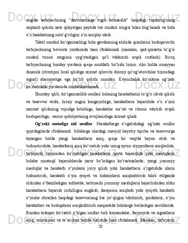 ongida   tarbiyachining   “darvozachaga   tcgib   kctmaslik”   haqidagi   topshirig‘ining
saqlanib qolishi  xato qilayotgan paytida teri muskul sczgisi  bilan bog‘lanadi va bola
o‘z harakatining noto‘g‘riligini o‘zi aniqlay oladi.
Taktil-muskul ko‘rgazmaliligi bola gavdasining alohida qismlarini boshqaruvchi
tarbiyachining   bevosita   yordamida   ham   ifodalanadi   (masalan,   qad-qomatni   to‘g‘ri
muskul   tonusi   sezgisini   uyg‘otadigan   qo‘l   tekkizish   orqali   rostlash).   Biroq
tarbiyachining   bunday   yordami   qisqa   muddatli   bo‘lishi   lozim.   Aks   holda   muayyan
dinamik (streotipni hosil qilishga xizmat qiluvchi doimiy qo‘zg‘atuvchilar tizimidagi
signal)   ahamiyatiga   ega   bo‘lib   qolishi   mumkin.   Keyinchalik   ko‘nikma   og‘zaki
ko‘rsatmalar yordamida mustahkamlanadi.
Shunday qilib, ko‘rgazmalilik usullari bolaning harakatlarini to‘g‘ri idrok qilishi
va   tasavvur   etishi,   hissiy   ongini   kengayishiga,   harakatlarni   bajarishda   o‘z   o‘zini
nazorat   qilishning   vujudga   kelishiga,   harakatlar   sur’ati   va   ritmini   eshitish   orqali
boshqarishga,  sensor qobiliyatining rivojlanishiga xizmat qiladi.
Og‘zaki   metodga   oid   usullar .   Harakatlarga   o‘rgatishdagi   og‘zaki   usullar
quyidagilarda   ifodalanadi:   bolalarga   ulardagi   mavjud   hayotiy   tajriba   va   tasavvurga
tayangan   holda   yangi   harakatlarni   aniq,   qisqa   bir   vaqtda   bayon   etish   va
tushuntirishda; harakatlarni aniq ko‘rsatish yoki uning ayrim elementlarni aniqlashda;
tarbiyachi   tomonidan   ko‘rsatilgan   harakatlarni   qayta   bajarishda   yoki   mashqlarni
bolalar   mustaqil   bajarishlarida   zarur   bo‘ladigan   ko‘rsatmalarda;   yangi   jismoniy
mashqlar   va   harakatli   o‘yinlarni   joriy   qilish   yoki   harakatlarni   o‘rgatishda   ularni
tushuntirish,   harakatli   o‘yin   syujeti   va   hokazolarni   aniqlashtirish   talab   etilganda
oldindan o‘tkaziladigan suhbatda; tarbiyachi jismoniy mashqlarni bajarilishidan oldin
harakatlarni   bajarish   izchilligini   anglash;   darajasini   aniqlash   yoki   syujetli   harakatli
o‘yinlar   obrazlari   haqidagi   tasavvurning   bor   yo‘qligini   tekshirish,   qoidalarni,   o‘yin
harakatlari va boshqalarni aniqlashtirish maqsadida bolalarga beriladigan savollarida.
Bundan tashqari ko‘rsatib o‘tilgan usullar turli komandalar, farmoyish va signallarni
aniq,   emotsional   va   ta’sirchan   tarzda   berishda   ham   ifodalanadi.   Masalan,   tarbiyachi
28 