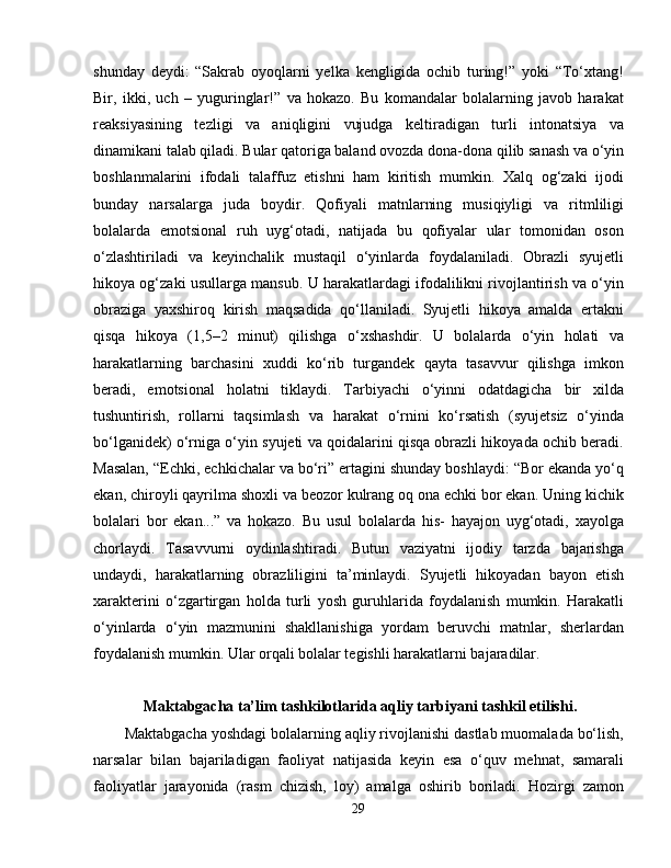 shunday   deydi:   “Sakrab   oyoqlarni   yelka   kengligida   ochib   turing!”   yoki   “To‘xtang!
Bir,   ikki,   uch   –   yuguringlar!”   va   hokazo.   Bu   komandalar   bolalarning   javob   harakat
reaksiyasining   tezligi   va   aniqligini   vujudga   keltiradigan   turli   intonatsiya   va
dinamikani talab qiladi. Bular qatoriga baland ovozda dona-dona qilib sanash va o‘yin
boshlanmalarini   ifodali   talaffuz   etishni   ham   kiritish   mumkin.   Xalq   og‘zaki   ijodi
bunday   narsalarga   juda   boydir.   Qofiyali   matnlarning   musiqiyligi   va   ritmliligi
bolalarda   emotsional   ruh   uyg‘otadi,   natijada   bu   qofiyalar   ular   tomonidan   oson
o‘zlashtiriladi   va   keyinchalik   mustaqil   o‘yinlarda   foydalaniladi.   Obrazli   syujetli
hikoya og‘zaki usullarga mansub. U harakatlardagi ifodalilikni rivojlantirish va o‘yin
obraziga   yaxshiroq   kirish   maqsadida   qo‘llaniladi.   Syujetli   hikoya   amalda   ertakni
qisqa   hikoya   (1,5–2   minut)   qilishga   o‘xshashdir.   U   bolalarda   o‘yin   holati   va
harakatlarning   barchasini   xuddi   ko‘rib   turgandek   qayta   tasavvur   qilishga   imkon
beradi,   emotsional   holatni   tiklaydi.   Tarbiyachi   o‘yinni   odatdagicha   bir   xilda
tushuntirish,   rollarni   taqsimlash   va   harakat   o‘rnini   ko‘rsatish   (syujetsiz   o‘yinda
bo‘lganidek) o‘rniga o‘yin syujeti va qoidalarini qisqa obrazli hikoyada ochib beradi.
Masalan, “Echki, echkichalar va bo‘ri” ertagini shunday boshlaydi: “Bor ekanda yo‘q
ekan, chiroyli qayrilma shoxli va beozor kulrang oq ona echki bor ekan. Uning kichik
bolalari   bor   ekan...”   va   hokazo.   Bu   usul   bolalarda   his-   hayajon   uyg‘otadi,   xayolga
chorlaydi.   Tasavvurni   oydinlashtiradi.   Butun   vaziyatni   ijodiy   tarzda   bajarishga
undaydi,   harakatlarning   obrazliligini   ta’minlaydi.   Syujetli   hikoyadan   bayon   etish
xarakterini   o‘zgartirgan   holda   turli   yosh   guruhlarida   foydalanish   mumkin.   Harakatli
o‘yinlarda   o‘yin   mazmunini   shakllanishiga   yordam   beruvchi   matnlar,   sherlardan
foydalanish mumkin. Ular orqali bolalar tegishli harakatlarni bajaradilar.
     Maktabgacha ta’lim tashkilotlarida aqliy tarbiyani tashkil etilishi.
Maktabgacha yoshdagi bolalarning aqliy rivojlanishi dastlab muomalada bo‘lish,
narsalar   bilan   bajariladigan   faoliyat   natijasida   keyin   esa   o‘quv   mehnat,   samarali
faoliyatlar   jarayonida   (rasm   chizish,   loy)   amalga   oshirib   boriladi.   Hozirgi   zamon
29 