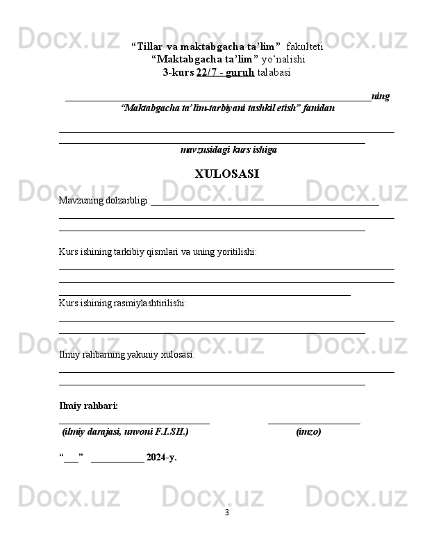 “Tillar va maktabgacha ta’lim”   fakulteti
 “Maktabgacha ta’lim”  yo‘nalishi   
3-kurs  22/    7    -     guruh      talabasi  
_______________________________________________________________ ning
“Maktabgacha ta’lim-tarbiyani tashkil etish” fanidan  
_____________________________________________________________________
_______________________________________________________________
 mavzusidagi  kurs ishiga
XULOSASI
Mavzuning dolzarbligi:_______________________________________________
_____________________________________________________________________
_______________________________________________________________
Kurs ishining tarkibiy qismlari va uning yoritilishi:
_____________________________________________________________________
_______________________________________________________________ ______
____________________________________________________________
Kurs ishining rasmiylashtirilishi:
_____________________________________________________________________
_______________________________________________________________
Ilmiy rahbarning yakuniy xulosasi:
_____________________________________________________________________
_______________________________________________________________
Ilmiy rahbari:  
_______________________________                        ___________________
  (ilmiy darajasi, unvoni F.I.SH.)                                            (imzo)
“___”   ___________ 2024-y. 
3 