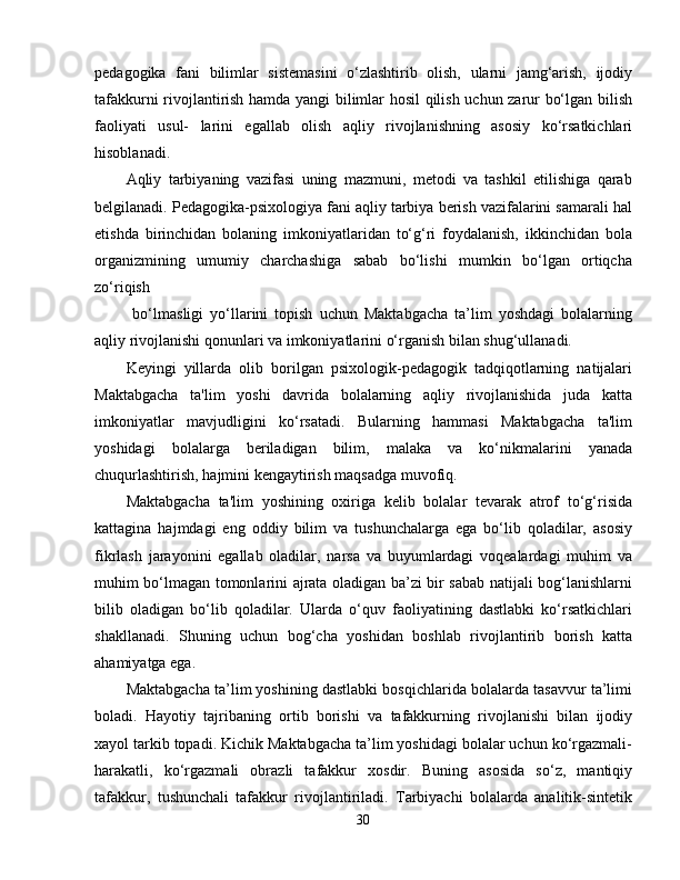 pedagogika   fani   bilimlar   sistemasini   o‘zlashtirib   olish,   ularni   jamg‘arish,   ijodiy
tafakkurni rivojlantirish hamda yangi bilimlar hosil qilish uchun zarur bo‘lgan bilish
faoliyati   usul-   larini   egallab   olish   aqliy   rivojlanishning   asosiy   ko‘rsatkichlari
hisoblanadi.
Aqliy   tarbiyaning   vazifasi   uning   mazmuni,   metodi   va   tashkil   etilishiga   qarab
belgilanadi. Pedagogika-psixologiya fani aqliy tarbiya berish vazifalarini samarali hal
etishda   birinchidan   bolaning   imkoniyatlaridan   to‘g‘ri   foydalanish,   ikkinchidan   bola
organizmining   umumiy   charchashiga   sabab   bo‘lishi   mumkin   bo‘lgan   ortiqcha
zo‘riqish
  bo‘lmasligi   yo‘llarini   topish   uchun   Maktabgacha   ta’lim   yoshdagi   bolalarning
aqliy rivojlanishi qonunlari va imkoniyatlarini o‘rganish bilan shug‘ullanadi.
Keyingi   yillarda   olib   borilgan   psixologik-pedagogik   tadqiqotlarning   natijalari
Maktabgacha   ta'lim   yoshi   davrida   bolalarning   aqliy   rivojlanishida   juda   katta
imkoniyatlar   mavjudligini   ko‘rsatadi.   Bularning   hammasi   Maktabgacha   ta'lim
yoshidagi   bolalarga   beriladigan   bilim,   malaka   va   ko‘nikmalarini   yanada
chuqurlashtirish, hajmini kengaytirish maqsadga muvofiq.
Maktabgacha   ta'lim   yoshining   oxiriga   kelib   bolalar   tevarak   atrof   to‘g‘risida
kattagina   hajmdagi   eng   oddiy   bilim   va   tushunchalarga   ega   bo‘lib   qoladilar,   asosiy
fikrlash   jarayonini   egallab   oladilar,   narsa   va   buyumlardagi   voqealardagi   muhim   va
muhim bo‘lmagan tomonlarini ajrata oladigan ba’zi bir sabab natijali bog‘lanishlarni
bilib   oladigan   bo‘lib   qoladilar.   Ularda   o‘quv   faoliyatining   dastlabki   ko‘rsatkichlari
shakllanadi.   Shuning   uchun   bog‘cha   yoshidan   boshlab   rivojlantirib   borish   katta
ahamiyatga ega.
Maktabgacha ta’lim yoshining dastlabki bosqichlarida bolalarda tasavvur ta’limi
boladi.   Hayotiy   tajribaning   ortib   borishi   va   tafakkurning   rivojlanishi   bilan   ijodiy
xayol tarkib topadi. Kichik Maktabgacha ta’lim yoshidagi bolalar uchun ko‘rgazmali-
harakatli,   ko‘rgazmali   obrazli   tafakkur   xosdir.   Buning   asosida   so‘z,   mantiqiy
tafakkur,   tushunchali   tafakkur   rivojlantiriladi.   Tarbiyachi   bolalarda   analitik-sintetik
30 