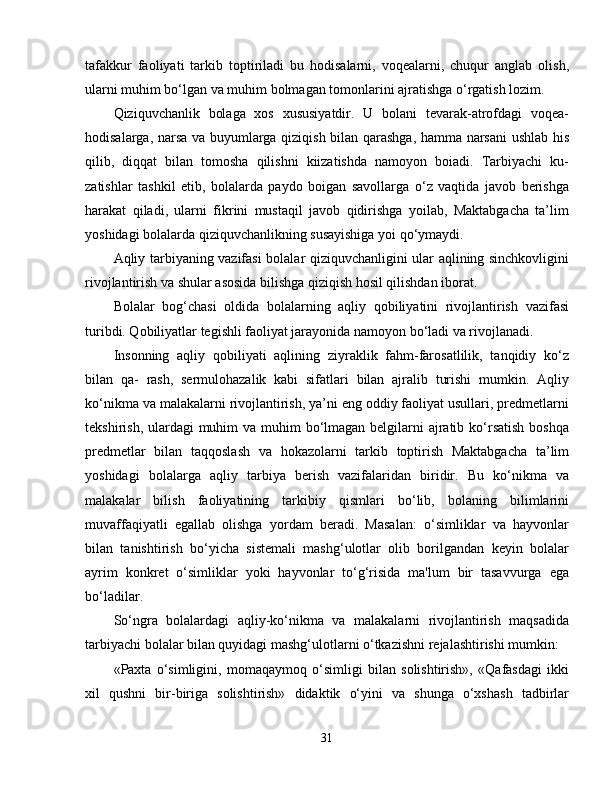 tafakkur   faoliyati   tarkib   toptiriladi   bu   hodisalarni,   voqealarni,   chuqur   anglab   olish,
ularni muhim bo‘lgan va muhim bolmagan tomonlarini ajratishga o‘rgatish lozim.
Qiziquvchanlik   bolaga   xos   xususiyatdir.   U   bolani   tevarak-atrofdagi   voqea-
hodisalarga, narsa va buyumlarga qiziqish bilan qarashga, hamma narsani  ushlab his
qilib,   diqqat   bilan   tomosha   qilishni   kiizatishda   namoyon   boiadi.   Tarbiyachi   ku-
zatishlar   tashkil   etib,   bolalarda   paydo   boigan   savollarga   o‘z   vaqtida   javob   berishga
harakat   qiladi,   ularni   fikrini   mustaqil   javob   qidirishga   yoilab,   Maktabgacha   ta’lim
yoshidagi bolalarda qiziquvchanlikning susayishiga yoi qo‘ymaydi.
Aqliy tarbiyaning vazifasi bolalar qiziquvchanligini ular aqlining sinchkovligini
rivojlantirish va shular asosida bilishga qiziqish hosil qilishdan iborat.
Bolalar   bog‘chasi   oldida   bolalarning   aqliy   qobiliyatini   rivojlantirish   vazifasi
turibdi. Qobiliyatlar tegishli faoliyat jarayonida namoyon bo‘ladi va rivojlanadi.
Insonning   aqliy   qobiliyati   aqlining   ziyraklik   fahm-farosatlilik,   tanqidiy   ko‘z
bilan   qa-   rash,   sermulohazalik   kabi   sifatlari   bilan   ajralib   turishi   mumkin.   Aqliy
ko‘nikma va malakalarni rivojlantirish, ya’ni eng oddiy faoliyat usullari, predmetlarni
tekshirish, ulardagi  muhim va muhim bo‘lmagan belgilarni  ajratib ko‘rsatish boshqa
predmetlar   bilan   taqqoslash   va   hokazolarni   tarkib   toptirish   Maktabgacha   ta’lim
yoshidagi   bolalarga   aqliy   tarbiya   berish   vazifalaridan   biridir.   Bu   ko‘nikma   va
malakalar   bilish   faoliyatining   tarkibiy   qismlari   bo‘lib,   bolaning   bilimlarini
muvaffaqiyatli   egallab   olishga   yordam   beradi.   Masalan:   o‘simliklar   va   hayvonlar
bilan   tanishtirish   bo‘yicha   sistemali   mashg‘ulotlar   olib   borilgandan   keyin   bolalar
ayrim   konkret   o‘simliklar   yoki   hayvonlar   to‘g‘risida   ma'lum   bir   tasavvurga   ega
bo‘ladilar.
So‘ngra   bolalardagi   aqliy-ko‘nikma   va   malakalarni   rivojlantirish   maqsadida
tarbiyachi bolalar bilan quyidagi mashg‘ulotlarni o‘tkazishni rejalashtirishi mumkin:
«Paxta   o‘simligini,   momaqaymoq   o‘simligi   bilan   solishtirish»,   «Qafasdagi   ikki
xil   qushni   bir-biriga   solishtirish»   didaktik   o‘yini   va   shunga   o‘xshash   tadbirlar
31