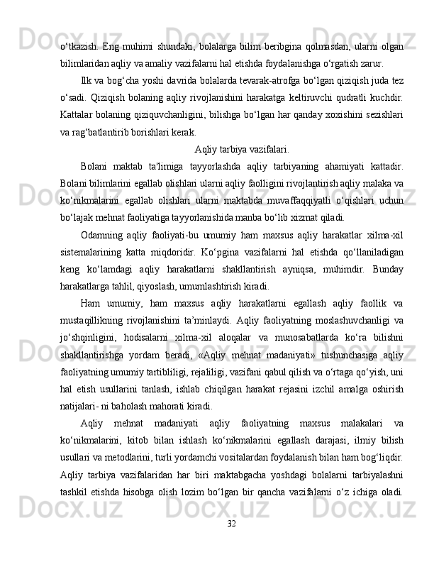 o‘tkazish.   Eng   muhimi   shundaki,   bolalarga   bilim   beribgina   qolmasdan,   ularni   olgan
bilimlaridan aqliy va amaliy vazifalarni hal etishda foydalanishga o‘rgatish zarur.
Ilk va bog‘cha yoshi davrida bolalarda tevarak-atrofga bo‘lgan qiziqish juda tez
o‘sadi.   Qiziqish   bolaning   aqliy   rivojlanishini   harakatga   keltiruvchi   qudratli   kuchdir.
Kattalar bolaning qiziquvchanligini, bilishga  bo‘lgan har qanday xoxishini  sezishlari
va rag‘batlantirib borishlari kerak.
Aqliy tarbiya vazifalari.
Bolani   maktab   ta'limiga   tayyorlashda   aqliy   tarbiyaning   ahamiyati   kattadir.
Bolani bilimlarini egallab olishlari ularni aqliy faolligini rivojlantirish aqliy malaka va
ko‘nikmalarini   egallab   olishlari   ularni   maktabda   muvaffaqqiyatli   o‘qishlari   uchun
bo‘lajak mehnat faoliyatiga tayyorlanishida manba bo‘lib xizmat qiladi.
Odamning   aqliy   faoliyati-bu   umumiy   ham   maxsus   aqliy   harakatlar   xilma-xil
sistemalarining   katta   miqdoridir.   Ko‘pgina   vazifalarni   hal   etishda   qo‘llaniladigan
keng   ko‘lamdagi   aqliy   harakatlarni   shakllantirish   ayniqsa,   muhimdir.   Bunday
harakatlarga tahlil, qiyoslash, umumlashtirish kiradi.
Ham     umumiy,     ham     maxsus     aqliy     harakatlarni     egallash     aqliy     faollik     va
mustaqillikning   rivojlanishini   ta’minlaydi.   Aqliy   faoliyatning   moslashuvchanligi   va
jo‘shqinligini,   hodisalarni   xilma-xil   aloqalar   va   munosabatlarda   ko‘ra   bilishni
shakllantirishga   yordam   beradi,   «Aqliy   mehnat   madaniyati»   tushunchasiga   aqliy
faoliyatning umumiy tartibliligi, rejaliligi, vazifani qabul qilish va o‘rtaga qo‘yish, uni
hal   etish   usullarini   tanlash,   ishlab   chiqilgan   harakat   rejasini   izchil   amalga   oshirish
natijalari- ni baholash mahorati kiradi.
Aqliy   mehnat   madaniyati   aqliy   faoliyatning   maxsus   malakalari   va
ko‘nikmalarini,   kitob   bilan   ishlash   ko‘nikmalarini   egallash   darajasi,   ilmiy   bilish
usullari va metodlarini, turli yordamchi vositalardan foydalanish bilan ham bog‘liqdir.
Aqliy   tarbiya   vazifalaridan   har   biri   maktabgacha   yoshdagi   bolalarni   tarbiyalashni
tashkil   etishda   hisobga   olish   lozim   bo‘lgan   bir   qancha   vazifalarni   o‘z   ichiga   oladi.
32