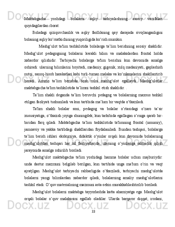 Maktabgacha   yoshdagi   bolalarni   aqliy   tarbiyalashning   asosiy   vazifalari
quyidagilardan iborat.
Boladagi   qiziquvchanlik   va   aqliy   faollikning   qay   darajada   rivojlanganligini
bolaning aqliy ko‘rsatkichining yuqoriligida ko‘rish mumkin.
        Mashg‘ulot   ta'lim   tashkilotida   bolalarga   ta’lim   berishning   asosiy   shaklidir.
Mashg‘ulot   pedagogning   bolalarni   kerakli   bilim   va   malakalardan   frontal   holda
xabardor   qilishidir.   Tarbiyachi   bolalarga   ta'lim   berishni   kun   davomida   amalga
oshiradi: ularning bilimlarini boyitadi, madaniy, gigenik, xulq madaniyati, gaplashish
nutqi, sanoq-hisob harakatlari kabi turli-tuman malaka va ko‘nikmalarini shakllantirib
boradi.   Ammo   ta’lim   berishda   bosh   rolni   mashg‘ulot   egallaydi.   Mashg‘ulotlar
maktabgacha ta'lim tashkilotida ta’limni tashkil etish shaklidir. .
Ta’lim   shakli   deganda   ta’lim   beruvchi   pedagog   va   bolalarning   maxsus   tashkil
etilgan faoliyati tushuniladi va kun tartibida ma’lum bir vaqtda o‘tkaziladi.
Ta'lim   shakli   bolalar   soni,   pedagog   va   bolalar   o‘rtasidagi   o‘zaro   ta’sir
xususiyatiga, o‘tkazish joyiga shuningdek, kun tarkibida egallagan o‘rniga qarab bir-
biridan   farq   qiladi.   Maktabgacha   ta’lim   tashkilotida   ta'limning   frontal   (umumiy),
jamoaviy   va   yakka   tartibdagi   shakllaridan   foydalaniladi.   Bundan   tashqari,   bolalarga
ta’lim   berish   ishlari   ekskursiya,   didaktik   o‘yinlar   orqali   kun   davomida   bolalarning
mashg‘ulotdan   tashqari   har   xil   faoliyatlarida,   ularning   o‘yinlariga   rahbarlik   qilish
jarayonida amalga oshirilib boriladi.
Mashg‘ulot   maktabgacha   ta'lim   yoshidagi   hamma   bolalar   uchun   majburiydir:
unda   dastur   mazmuni   belgilab   berilgan,   kun   tartibida   unga   ma'lum   o‘rin   va   vaqt
ajratjlgan.   Mashg‘ulot   tarbiyachi   rahbarligida   o‘tkaziladi,   tarbiyachi   mashg‘ulotda
bolalarni   yangi   bilimlardan   xabardor   qiladi,   bolalarning   amaliy   mashg‘ulotlarini
tashkil etadi. O‘quv materialining mazmuni asta-sekin murakkablashtirilib boriladi.
Mashg‘ulot   bolalarni   maktabga   tayyorlashda   katta   ahamiyatga   ega.   Mashg‘ulot
orqali   bolalar   o‘quv   malakasini   egallab   oladilar.   Ularda   barqaror   diqqat,   irodani,
33 