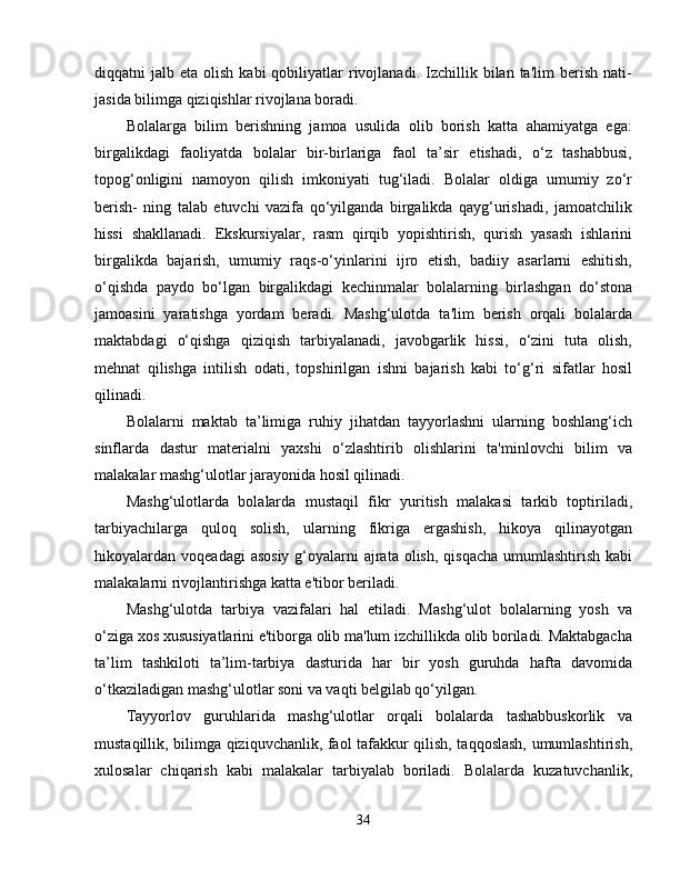 diqqatni   jalb  eta  olish  kabi  qobiliyatlar   rivojlanadi.  Izchillik  bilan  ta'lim  berish  nati-
jasida bilimga qiziqishlar rivojlana boradi.
Bolalarga   bilim   berishning   jamoa   usulida   olib   borish   katta   ahamiyatga   ega:
birgalikdagi   faoliyatda   bolalar   bir-birlariga   faol   ta’sir   etishadi,   o‘z   tashabbusi,
topog‘onligini   namoyon   qilish   imkoniyati   tug‘iladi.   Bolalar   oldiga   umumiy   zo‘r
berish-   ning   talab   etuvchi   vazifa   qo‘yilganda   birgalikda   qayg‘urishadi,   jamoatchilik
hissi   shakllanadi.   Ekskursiyalar,   rasm   qirqib   yopishtirish,   qurish   yasash   ishlarini
birgalikda   bajarish,   umumiy   raqs-o‘yinlarini   ijro   etish,   badiiy   asarlarni   eshitish,
o‘qishda   paydo   bo‘lgan   birgalikdagi   kechinmalar   bolalarning   birlashgan   do‘stona
jamoasini   yaratishga   yordam   beradi.   Mashg‘ulotda   ta'lim   berish   orqali   bolalarda
maktabdagi   o‘qishga   qiziqish   tarbiyalanadi,   javobgarlik   hissi,   o‘zini   tuta   olish,
mehnat   qilishga   intilish   odati,   topshirilgan   ishni   bajarish   kabi   to‘g‘ri   sifatlar   hosil
qilinadi.
Bolalarni   maktab   ta’limiga   ruhiy   jihatdan   tayyorlashni   ularning   boshlang‘ich
sinflarda   dastur   materialni   yaxshi   o‘zlashtirib   olishlarini   ta'minlovchi   bilim   va
malakalar mashg‘ulotlar jarayonida hosil qilinadi.
Mashg‘ulotlarda   bolalarda   mustaqil   fikr   yuritish   malakasi   tarkib   toptiriladi,
tarbiyachilarga     quloq     solish,     ularning     fikriga     ergashish,     hikoya     qilinayotgan
hikoyalardan voqeadagi  asosiy  g‘oyalarni  ajrata olish,  qisqacha  umumlashtirish  kabi
malakalarni rivojlantirishga katta e'tibor beriladi.
Mashg‘ulotda   tarbiya   vazifalari   hal   etiladi.   Mashg‘ulot   bolalarning   yosh   va
o‘ziga xos xususiyatlarini e'tiborga olib ma'lum izchillikda olib boriladi. Maktabgacha
ta’lim   tashkiloti   ta’lim-tarbiya   dasturida   har   bir   yosh   guruhda   hafta   davomida
o‘tkaziladigan mashg‘ulotlar soni va vaqti belgilab qo‘yilgan.
Tayyorlov   guruhlarida   mashg‘ulotlar   orqali   bolalarda   tashabbuskorlik   va
mustaqillik, bilimga qiziquvchanlik, faol tafakkur qilish, taqqoslash, umumlashtirish,
xulosalar   chiqarish   kabi   malakalar   tarbiyalab   boriladi.   Bolalarda   kuzatuvchanlik,
34
