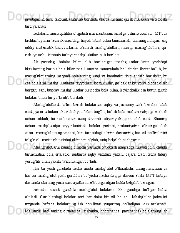 javobgarlik, hissi takomillashtirilib boriladi, ularda mehnat qilish malakasi va xoxishi
tarbiyalanadi.
Bolalarni mustaqillikka o‘rgatish ishi muntazam amalga oshirib boriladi. MTTda
kichkintoylarni tevarak-atrofdagi hayot, tabiat bilan tanishtirish, ularning nutqini, eng
oddiy   matematik   tasavvurlarini   o‘stirish   mashg‘ulotlari,   musiqa   mashg‘ulotlari,   qu-
rish- yasash, jismoniy tarbiya mashg‘ulotlari olib boriladi.
Ilk   yoshdagi   bolalar   bilan   olib   boriladigan   mashg‘ulotlar   katta   yoshdagi
kishilarning har bir bola bilan rejali suratda muomalada bo‘lishidan iborat bo‘lib, bu
mashg‘ulotlarning maqsadi  bolalarning nutqi va harakatini rivojlantirib borishdir; bu
esa bolalarni mashg‘ulotlarga tayyorlash bosqichidir; go‘daklar ixtiyoriy diqqat o‘sib
borgani sari, bunday mashg‘ulotlar bir necha bola bilan, keyinchalik esa butun guruh
bolalari bilan bir yo‘la olib boriladi.
Mashg‘ulotlarda   ta'lim   berish   bolalardan   aqliy   va   jismoniy   zo‘r   berishni   talab
etadi, ya'ni u bolani aktiv faoliyati bilan bog‘liq bo‘lib bola ma'lum natijaga erishish
uchun   intiladi,   bu   esa   boladan   uzoq   davomli   ixtiyoriy   diqqatni   talab   etadi.   Shuning
uchun   mashg‘ulotga   tayyorlanishda   bolalar   yoshini,   imkoniyatini   e’tiborga   olish
zarur:   mashg‘ulotning   vaqtini,   kun   tartibidagi   o‘rnini   dasturning   har   xil   bo‘limlarini
to‘g‘ri al- mashtirib turishni oldindan o‘ylab, aniq belgilab olish zarur.
Mashg‘ulotlarni kuning birinchi yarmida o‘tkazish maqsadga muvofiqdir, chunki
birinchidan,   bola   ertalabki   soatlarda   aqliy   vazifani   yaxshi   bajara   oladi,   xona   tabiiy
yorug‘lik bilan yaxshi ta'minlangan bo‘ladi. 
Har   bir   yosh   guruhida   necha   marta   mashg‘ulot   o‘tkazilishi,   uning   mazmuni   va
har  bir  mashg‘ulot   yosh  guruhlari  bo‘yicha  necha  daqiqa davom   etishi   MTT   tarbiya
dasturida ularning yosh xususiyatlarini e’tiborga olgan holda belgilab berilgan.
Birinchi   kichik   guruhda   mashg‘ulot   bolalarni   ikki   guruhga   bo‘lgan   holda
o‘tiladi.   Guruhlardagi   bolalar   soni   har   doim   bir   xil   bo‘ladi.   Mashg‘ulot   jadvalini
tuzganda   haftada   bolalarning   ish   qobiliyati   yuqoriroq   bo‘ladigan   kun   tanlanadi.
Ma’lumki   haf-   taning   o‘rtalarida   (seshanba,   chorshanba,   payshanba)   bolalarning   ish
35 