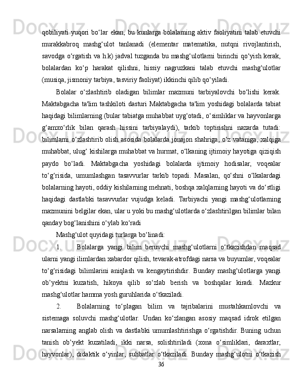 qobiliyati   yuqori  bo‘lar  ekan,   bu  kunlarga  bolalarning  aktiv  faoliyatini   talab  etuvchi
murakkabroq   mashg‘ulot   tanlanadi   (elementar   matematika,   nutqni   rivojlantirish,
savodga o‘rgatish va h.k) jadval tuzganda bu mashg‘ulotlarni birinchi qo‘yish kerak,
bolalardan   ko‘p   harakat   qilishni,   hissiy   nagruzkani   talab   etuvchi   mashg‘ulotlar
(musiqa, jismoniy tarbiya, tasviriy faoliyat) ikkinchi qilib qo‘yiladi.
Bolalar   o‘zlashtirib   oladigan   bilimlar   mazmuni   tarbiyalovchi   bo‘lishi   kerak.
Maktabgacha   ta'lim   tashkiloti   dasturi   Maktabgacha   ta'lim   yoshidagi   bolalarda   tabiat
haqidagi bilimlarning (bular tabiatga muhabbat uyg‘otadi, o‘simliklar va hayvonlarga
g‘amxo‘rlik   bilan   qarash   hissini   tarbiyalaydi),   tarkib   toptirishni   nazarda   tutadi:
bilimlarni o‘zlashtirib olish asosida bolalarda jonajon shahriga, o‘z vataniga, xalqiga
muhabbat, ulug‘ kishilarga muhabbat va hurmat, o‘lkaning ijtimoiy hayotiga qiziqish
paydo   bo‘ladi.   Maktabgacha   yoshidagi   bolalarda   ijtimoiy   hodisalar,   voqealar
to‘g‘risida,   umumlashgan   tasavvurlar   tarkib   topadi.   Masalan,   qo‘shni   o‘lkalardagi
bolalarning hayoti, oddiy kishilarning mehnati, boshqa xalqlarning hayoti va do‘stligi
haqidagi   dastlabki   tasavvurlar   vujudga   keladi.   Tarbiyachi   yangi   mashg‘ulotlarning
mazmunini belgilar ekan, ular u yoki bu mashg‘ulotlarda o‘zlashtirilgan bilimlar bilan
qanday bog‘lanishini o‘ylab ko‘radi
Mashg‘ulot quyidagi turlarga bo‘linadi:
1. Bolalarga   yangi   bilim   beruvchi   mashg‘ulotlarni   o‘tkazishdan   maqsad
ularni yangi ilimlardan xabardor qilish, tevarak-atrofdagi narsa va buyumlar, voqealar
to‘g‘risidagi   bilimlarini   aniqlash   va   kengaytirishdir.   Bunday   mashg‘ulotlarga   yangi
ob’yektni   kuzatish,   hikoya   qilib   so‘zlab   berish   va   boshqalar   kiradi.   Mazkur
mashg‘ulotlar hamma   yosh guruhlarida o‘tkaziladi.
2. Bolalarning   to‘plagan   bilim   va   tajribalarini   mustahkamlovchi   va
sistemaga   soluvchi   mashg‘ulotlar.   Undan   ko‘zlangan   asosiy   maqsad   idrok   etilgan
narsalarning   anglab   olish   va   dastlabki   umumlashtirishga   o‘rgatishdir.   Buning   uchun
tanish   ob’yekt   kuzatiladi,   ikki   narsa,   solishtiriladi   (xona   o‘simliklari,   daraxtlar,
hayvonlar),   didaktik   o‘yinlar,   suhbatlar   o‘tkaziladi.   Bunday   mashg‘ulotni   o‘tkazish
36 