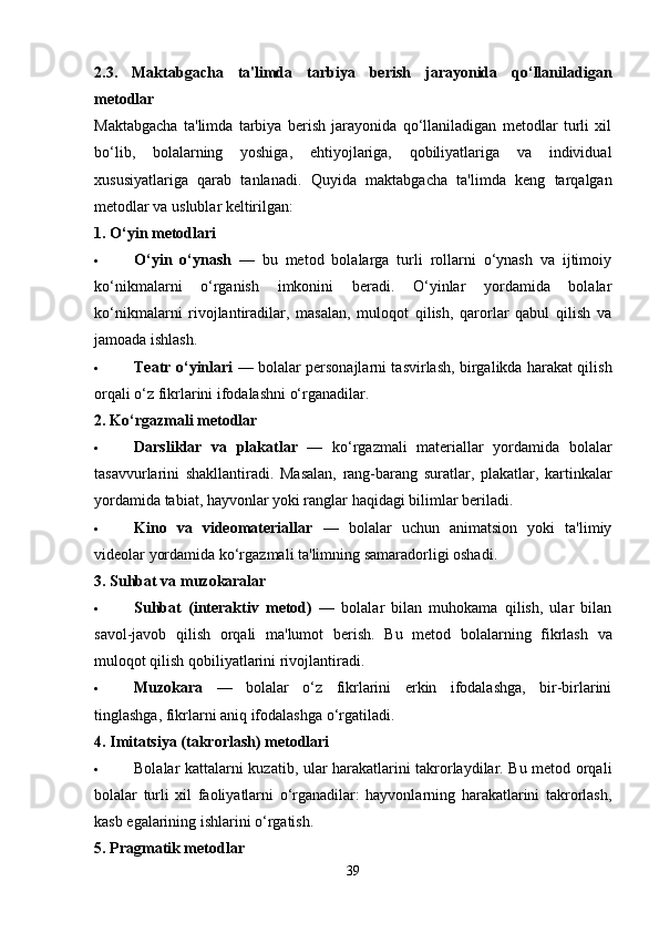 2.3.   Maktabgacha   ta'limda   tarbiya   berish   jarayonida   qo‘llaniladigan
metodlar
Maktabgacha   ta'limda   tarbiya   berish   jarayonida   qo‘llaniladigan   metodlar   turli   xil
bo‘lib,   bolalarning   yoshiga,   ehtiyojlariga,   qobiliyatlariga   va   individual
xususiyatlariga   qarab   tanlanadi.   Quyida   maktabgacha   ta'limda   keng   tarqalgan
metodlar va uslublar keltirilgan:
1. O‘yin metodlari
 O‘yin   o‘ynash   —   bu   metod   bolalarga   turli   rollarni   o‘ynash   va   ijtimoiy
ko‘nikmalarni   o‘rganish   imkonini   beradi.   O‘yinlar   yordamida   bolalar
ko‘nikmalarni   rivojlantiradilar,   masalan,   muloqot   qilish,   qarorlar   qabul   qilish   va
jamoada ishlash.
 Teatr o‘yinlari   — bolalar personajlarni tasvirlash, birgalikda harakat qilish
orqali o‘z fikrlarini ifodalashni o‘rganadilar.
2. Ko‘rgazmali metodlar
 Darsliklar   va   plakatlar   —   ko‘rgazmali   materiallar   yordamida   bolalar
tasavvurlarini   shakllantiradi.   Masalan,   rang-barang   suratlar,   plakatlar,   kartinkalar
yordamida tabiat, hayvonlar yoki ranglar haqidagi bilimlar beriladi.
 Kino   va   videomateriallar   —   bolalar   uchun   animatsion   yoki   ta'limiy
videolar yordamida ko‘rgazmali ta'limning samaradorligi oshadi.
3. Suhbat va muzokaralar
 Suhbat   (interaktiv   metod)   —   bolalar   bilan   muhokama   qilish,   ular   bilan
savol-javob   qilish   orqali   ma'lumot   berish.   Bu   metod   bolalarning   fikrlash   va
muloqot qilish qobiliyatlarini rivojlantiradi.
 Muzokara   —   bolalar   o‘z   fikrlarini   erkin   ifodalashga,   bir-birlarini
tinglashga, fikrlarni aniq ifodalashga o‘rgatiladi.
4. Imitatsiya (takrorlash) metodlari
 Bolalar kattalarni kuzatib, ular harakatlarini takrorlaydilar. Bu metod orqali
bolalar   turli   xil   faoliyatlarni   o‘rganadilar:   hayvonlarning   harakatlarini   takrorlash,
kasb egalarining ishlarini o‘rgatish.
5. Pragmatik metodlar
39 