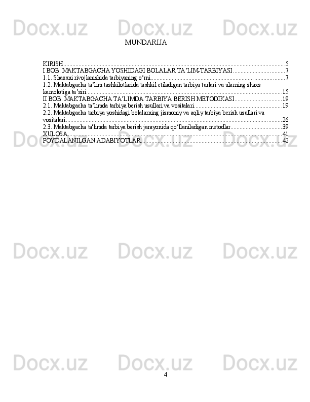  
                                        MUNDARIJA
KIRISH .................................................................................................................................................. 5
I BOB. MAKTABGACHA YOSHIDAGI BOLALAR TA’LIM-TARBIYASI .................................. 7
1.1. Shaxsni rivojlanishida tarbiyaning o‘rni. ....................................................................................... 7
1.2. Maktabgacha ta’lim tashkilotlarida tashkil etiladigan tarbiya turlari va ularning shaxs 
kamolotiga ta’siri. ................................................................................................................................ 15
II BOB. MAKTABGACHA TA’LIMDA TARBIYA BERISH METODIKASI. .............................. 19
2.1. Maktabgacha ta’limda tarbiya berish usullari va vositalari. ......................................................... 19
2.2. Maktabgacha tarbiya yoshidagi bolalarning jismoniy va aqliy tarbiya berish usullari va 
vositalari. ............................................................................................................................................. 26
2.3. Maktabgacha ta'limda tarbiya berish jarayonida qo‘llaniladigan metodlar .................................. 39
XULOSA ............................................................................................................................................. 41
FOYDALANILGAN ADABIYOTLAR. ............................................................................................ 42
4 