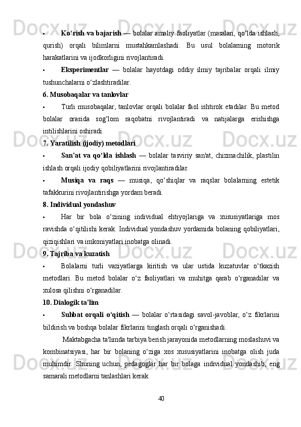  Ko‘rish va bajarish   — bolalar amaliy faoliyatlar (masalan, qo‘lda ishlash,
qurish)   orqali   bilimlarni   mustahkamlashadi.   Bu   usul   bolalarning   motorik
harakatlarini va ijodkorligini rivojlantiradi.
 Eksperimentlar   —   bolalar   hayotdagi   oddiy   ilmiy   tajribalar   orqali   ilmiy
tushunchalarni o‘zlashtiradilar.
6. Musobaqalar va tanlovlar
 Turli   musobaqalar,   tanlovlar   orqali   bolalar   faol   ishtirok   etadilar.   Bu   metod
bolalar   orasida   sog‘lom   raqobatni   rivojlantiradi   va   natijalarga   erishishga
intilishlarini oshiradi.
7. Yaratilish (ijodiy) metodlari
 San'at   va   qo‘lda   ishlash   —   bolalar   tasviriy   san'at,   chizmachilik,   plastilin
ishlash orqali ijodiy qobiliyatlarini rivojlantiradilar.
 Musiqa   va   raqs   —   musiqa,   qo‘shiqlar   va   raqslar   bolalarning   estetik
tafakkurini rivojlantirishga yordam beradi.
8. Individual yondashuv
 Har   bir   bola   o‘zining   individual   ehtiyojlariga   va   xususiyatlariga   mos
ravishda o‘qitilishi kerak. Individual yondashuv yordamida bolaning qobiliyatlari,
qiziqishlari va imkoniyatlari inobatga olinadi.
9. Tajriba va kuzatish
 Bolalarni   turli   vaziyatlarga   kiritish   va   ular   ustida   kuzatuvlar   o‘tkazish
metodlari.   Bu   metod   bolalar   o‘z   faoliyatlari   va   muhitga   qarab   o‘rganadilar   va
xulosa qilishni o‘rganadilar.
10. Dialogik ta'lim
 Suhbat   orqali   o‘qitish   —   bolalar   o‘rtasidagi   savol-javoblar,   o‘z   fikrlarini
bildirish va boshqa bolalar fikrlarini tinglash orqali o‘rganishadi.
           Maktabgacha ta'limda tarbiya berish jarayonida metodlarning moslashuvi va
kombinatsiyasi,   har   bir   bolaning   o‘ziga   xos   xususiyatlarini   inobatga   olish   juda
muhimdir.   Shuning   uchun,   pedagoglar   har   bir   bolaga   individual   yondashib,   eng
samarali metodlarni tanlashlari kerak.
40 