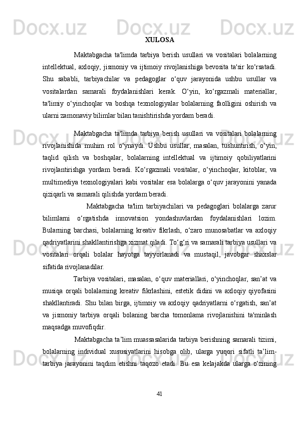 XULOSA
                      Maktabgacha   ta'limda   tarbiya   berish   usullari   va   vositalari   bolalarning
intellektual, axloqiy, jismoniy va ijtimoiy rivojlanishiga  bevosita ta'sir  ko‘rsatadi.
Shu   sababli,   tarbiyachilar   va   pedagoglar   o‘quv   jarayonida   ushbu   usullar   va
vositalardan   samarali   foydalanishlari   kerak.   O‘yin,   ko‘rgazmali   materiallar,
ta'limiy   o‘yinchoqlar   va   boshqa   texnologiyalar   bolalarning   faolligini   oshirish   va
ularni zamonaviy bilimlar bilan tanishtirishda yordam beradi.
                      Maktabgacha   ta'limda   tarbiya   berish   usullari   va   vositalari   bolalarning
rivojlanishida   muhim   rol   o‘ynaydi.   Ushbu   usullar,   masalan,   tushuntirish,   o‘yin,
taqlid   qilish   va   boshqalar,   bolalarning   intellektual   va   ijtimoiy   qobiliyatlarini
rivojlantirishga   yordam   beradi.   Ko‘rgazmali   vositalar,   o‘yinchoqlar,   kitoblar,   va
multimediya   texnologiyalari   kabi   vositalar   esa   bolalarga   o‘quv   jarayonini   yanada
qiziqarli va samarali qilishda yordam beradi.
                            Maktabgacha   ta'lim   tarbiyachilari   va   pedagoglari   bolalarga   zarur
bilimlarni   o‘rgatishda   innovatsion   yondashuvlardan   foydalanishlari   lozim.
Bularning   barchasi,   bolalarning   kreativ   fikrlash,   o‘zaro   munosabatlar   va   axloqiy
qadriyatlarini shakllantirishga xizmat qiladi. To‘g‘ri va samarali tarbiya usullari va
vositalari   orqali   bolalar   hayotga   tayyorlanadi   va   mustaqil,   javobgar   shaxslar
sifatida rivojlanadilar.
                        Tarbiya   vositalari,   masalan,   o‘quv   materiallari,   o‘yinchoqlar,   san’at   va
musiqa   orqali   bolalarning   kreativ   fikrlashini,   estetik   didini   va   axloqiy   qiyofasini
shakllantiradi.   Shu   bilan   birga,   ijtimoiy   va   axloqiy   qadriyatlarni   o‘rgatish,   san’at
va   jismoniy   tarbiya   orqali   bolaning   barcha   tomonlama   rivojlanishini   ta'minlash
maqsadga muvofiqdir.
                           Maktabgacha ta’lim muassasalarida tarbiya berishning samarali tizimi,
bolalarning   individual   xususiyatlarini   hisobga   olib,   ularga   yuqori   sifatli   ta’lim-
tarbiya   jarayonini   taqdim   etishni   taqozo   etadi.   Bu   esa   kelajakda   ularga   o‘zining
41 