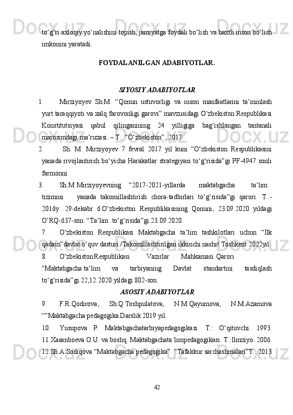 to‘g‘ri axloqiy yo‘nalishini topish, jamiyatga foydali bo‘lish va baxtli inson bo‘lish
imkonini yaratadi.
FOYDALANILGAN ADABIYOTLAR.
SIYOSIY ADABIYOTLAR
1. Mirziyoyev   Sh.M.   “Qonun   ustuvorligi   va   inson   manfaatlarini   ta’minlash
yurt taraqqiyoti va xalq farovonligi garovi” mavzusidagi O‘zbekiston Respublikasi
Konstitutsiyasi   qabul   qilinganining   24   yilligiga   bag‘ishlangan   tantanali
marosimdagi ma’ruzasi. – T.: “O‘zbekiston”, 2017.
2.   Sh.   M.   Mirziyoyev   7   fevral   2017   yil   kuni   “O‘zbekiston   Respublikasini
yanada rivojlantirish bo‘yicha Harakatlar strategiyasi  to‘g‘risida”gi PF-4947 sonli
farmonni
3. Sh.M Mirziyoyevning “2017-2021-yillarda maktabgacha ta’lim
tizimini yanada   takomillashtirish   chora-tadbirlari   to‘g‘risida”gi   qarori.   T.:-
2016y.   29-dekabr   6.O‘zbekiston   Respublikasining   Qonuni,   23.09.2020   yildagi
O‘RQ-637-son. “Ta’lim  .to‘g‘risida”gi.23.09.2020.
7. O‘zbekiston   Respublikasi   Maktabgacha   ta’lim   tashkilotlari   uchun   “Ilk
qadam”davlat o‘quv dasturi./Takomillashtirilgan ikkinchi nashr/ Toshkent 2022yil.
8. O‘zbekiston Respublikasi Vazirlar Mahkamasi Qarori
“Maktabgacha ta’lim va   tarbiyaning   Davlat   standartini   tasdiqlash
to‘g‘risida”gi.22,12.2020 yildagi 802-son.
ASOSIY ADABIYOTLAR
9. F.R.Qodirova,   Sh.Q.Toshpulatova,   N.M.Qayumova,   N.M.Azamova
“”Maktabgacha pedagogika.Darslik 2019 yil.
10. Yusupova   P.   Maktabgachatarbiyapedagogikasi.   T.:   O‘qituvchi.   1993.
11.Xasanboeva O.U. va boshq. Maktabgachata`limpedagogikasi. T.:Ilmziyo. 2006.
12.Sh.A.Sodiqova “Maktabgacha pedagogika”. “Tafakkur sarchashmalari”T:. 2013
42 