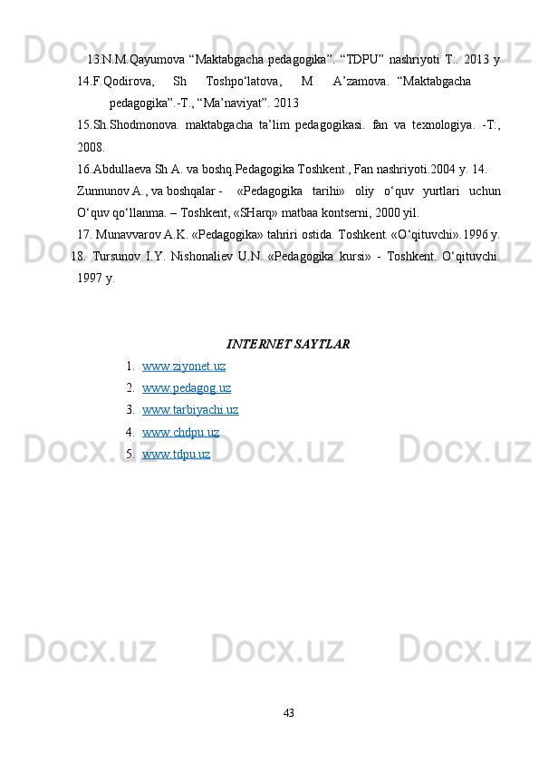     13.N.M.Qayumova   “Maktabgacha   pedagogika”.   “TDPU”   nashriyoti   T:.   2013   y
14.F.Qodirova, Sh Toshpo‘latova, M A’zamova. “Maktabgacha
pedagogika”.-T., “Ma’naviyat”. 2013
15.Sh.Shodmonova.   maktabgacha   ta’lim   pedagogikasi.   fan   va   texnologiya.   -T:,
2008. 
16.Abdullaeva Sh A. va boshq.Pedagogika Toshkent., Fan nashriyoti.2004 y. 14.
Zunnunov A., va boshqalar - «Pedagogika   tarihi»   oliy   o‘quv   yurtlari   uchun
O‘quv qo‘llanma. – Toshkent, «SHarq» matbaa kontserni, 2000 yil.
17. Munavvarov A.K. «Pedagogika» tahriri ostida. Toshkent. «O‘qituvchi».1996 y.
18.   Tursunov   I.Y.   Nishonaliev   U.N.   «Pedagogika   kursi»   -   Toshkent.   O‘qituvchi.
1997 y.
INTERNET SAYTLAR
1. www.ziyonet.uz     
2. www.pedagog.uz     
3. www.tarbiyachi.uz     
4. www.chdpu.uz     
5. www.tdpu.uz     
43 