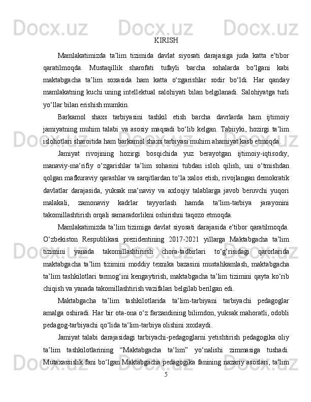 KIRISH
Mamlakatimizda   ta’lim   tizimida   davlat   siyosati   darajasiga   juda   katta   e’tibor
qaratilmoqda.   Mustaqillik   sharofati   tufayli   barcha   sohalarda   bo‘lgani   kabi
maktabgacha   ta’lim   soxasida   ham   katta   o‘zgarishlar   sodir   bo‘ldi.   Har   qanday
mamlakatning   kuchi   uning   intellektual   salohiyati   bilan   belgilanadi.   Salohiyatga   turli
yo‘llar bilan erishish mumkin. 
Barkamol   shaxs   tarbiyasini   tashkil   etish   barcha   davrlarda   ham   ijtimoiy
jamiyatning   muhim   talabi   va   asosiy   maqsadi   bo‘lib   kelgan.   Tabiiyki,   hozirgi   ta’lim
islohotlari sharoitida ham barkamol shaxs tarbiyasi muhim ahamiyat kasb etmoqda. 
Jamiyat   rivojining   hozirgi   bosqichida   yuz   berayotgan   ijtimoiy-iqtisodiy,
manaviy-ma‘rifiy   o‘zgarishlar   ta’lim   sohasini   tubdan   isloh   qilish,   uni   o‘tmishdan
qolgan mafkuraviy qarashlar va sarqitlardan to‘la xalos etish, rivojlangan demokratik
davlatlar   darajasida,   yuksak   ma‘naviy   va   axloqiy   talablarga   javob   beruvchi   yuqori
malakali,   zamonaviy   kadrlar   tayyorlash   hamda   ta‘lim-tarbiya   jarayonini
takomillashtirish orqali samaradorlikni oshirishni taqozo etmoqda. 
Mamlakatimizda ta’lim tizimiga davlat  siyosati  darajasida e‘tibor qaratilmoqda.
O‘zbekiston   Respublikasi   prezidentining   2017-2021   yillarga   Maktabgacha   ta’lim
tizimini   yanada   takomillashtirirsh   chora-tadbirlari   to‘g‘risidagi   qarorlarida
maktabgacha   ta’lim   tizimini   moddiy   texnika   bazasini   mustahkamlash,   maktabgacha
ta’lim tashkilotlari tarmog‘ini kengaytirish, maktabgacha ta’lim tizimini qayta ko‘rib
chiqish va yanada takomillashtirish vazifalari belgilab berilgan edi.
Maktabgacha   ta’lim   tashkilotlarida   ta‘lim-tarbiyani   tarbiyachi   pedagoglar
amalga oshiradi. Har bir ota-ona o‘z farzandining bilimdon, yuksak mahoratli, odobli
pedagog-tarbiyachi qo‘lida ta‘lim-tarbiya olishini xoxlaydi. 
Jamiyat   talabi   darajasidagi   tarbiyachi-pedagoglarni   yetishtirish   pedagogika   oliy
ta’lim   tashkilotlarining   “Maktabgacha   ta‘lim”   yo‘nalishi   zimmasiga   tushadi.
Mutaxassislik fani bo‘lgan Maktabgacha pedagogika fanining nazariy asoslari, ta‘lim
5 