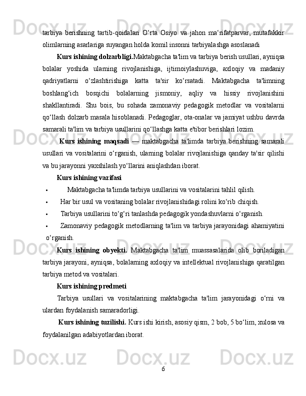 tarbiya   berishning   tartib-qoidalari   O‘rta   Osiyo   va   jahon   ma‘rifatparvar,   mutafakkir
olimlarning asarlariga suyangan holda komil insonni tarbiyalashga asoslanadi
Kurs ishining dolzarbligi. Maktabgacha ta'lim va tarbiya berish usullari, ayniqsa
bolalar   yoshida   ularning   rivojlanishiga,   ijtimoiylashuviga,   axloqiy   va   madaniy
qadriyatlarni   o‘zlashtirishiga   katta   ta'sir   ko‘rsatadi.   Maktabgacha   ta'limning
boshlang‘ich   bosqichi   bolalarning   jismoniy,   aqliy   va   hissiy   rivojlanishini
shakllantiradi.   Shu   bois,   bu   sohada   zamonaviy   pedagogik   metodlar   va   vositalarni
qo‘llash dolzarb masala hisoblanadi. Pedagoglar, ota-onalar va jamiyat ushbu davrda
samarali ta'lim va tarbiya usullarini qo‘llashga katta e'tibor berishlari lozim.
  Kurs   ishining   maqsadi   —   maktabgacha   ta'limda   tarbiya   berishning   samarali
usullari   va  vositalarini   o‘rganish,   ularning  bolalar  rivojlanishiga  qanday  ta'sir   qilishi
va bu jarayonni yaxshilash yo‘llarini aniqlashdan iborat.
Kurs ishining v azifasi
     Maktabgacha ta'limda tarbiya usullarini va vositalarini tahlil qilish.
 Har bir usul va vositaning bolalar rivojlanishidagi rolini ko‘rib chiqish.
 Tarbiya usullarini to‘g‘ri tanlashda pedagogik yondashuvlarni o‘rganish.
 Zamonaviy pedagogik metodlarning ta'lim va tarbiya jarayonidagi ahamiyatini
o‘rganish.
Kurs   ishining   obyekti.   Maktabgacha   ta'lim   muassasalarida   olib   boriladigan
tarbiya jarayoni, ayniqsa, bolalarning axloqiy va intellektual rivojlanishiga qaratilgan
tarbiya metod va vositalari.
Kurs ishining predmeti
Tarbiya   usullari   va   vositalarining   maktabgacha   ta'lim   jarayonidagi   o‘rni   va
ulardan foydalanish samaradorligi.
 Kurs ishining tuzilishi.  Kurs ishi kirish, asosiy qism, 2 bob, 5 bo‘lim, xulosa va
foydalanilgan adabiyotlardan iborat.
6 