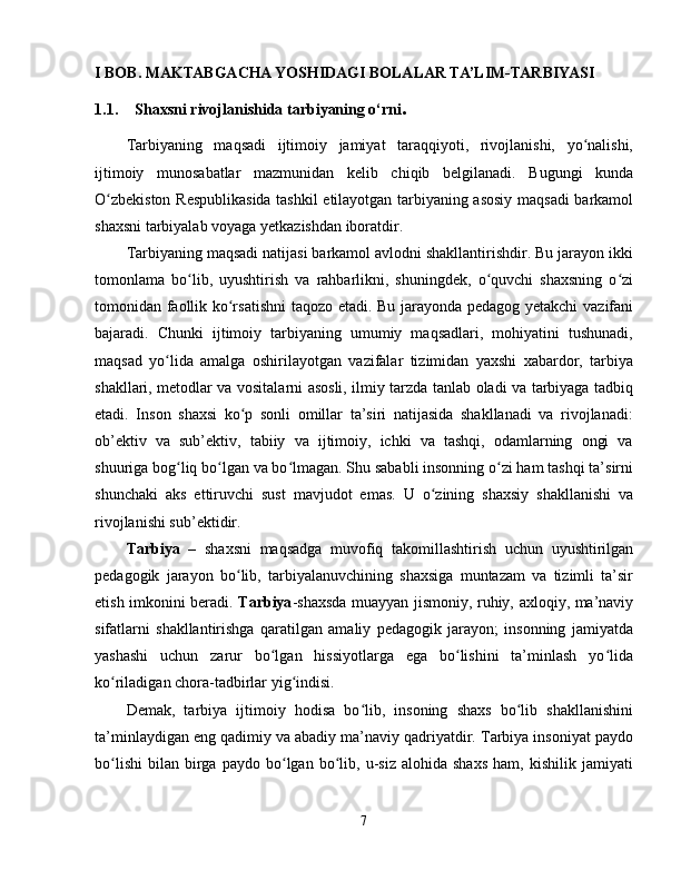 I BOB. MAKTABGACHA YOSHIDAGI BOLALAR TA’LIM-TARBIYASI
1.1. Shaxsni rivojlanishida tarbiyaning o‘rni .
Tarbiyaning   maqsadi   ijtimoiy   jamiyat   taraqqiyoti,   rivojlanishi,   yo nalishi,ʻ
ijtimoiy   munosabatlar   mazmunidan   kelib   chiqib   belgilanadi.   Bugungi   kunda
O zbekiston Respublikasida tashkil etilayotgan tarbiyaning asosiy maqsadi barkamol	
ʻ
shaxsni tarbiyalab voyaga yetkazishdan iboratdir.
Tarbiyaning maqsadi natijasi barkamol avlodni shakllantirishdir. Bu jarayon ikki
tomonlama   bo lib,   uyushtirish   va   rahbarlikni,   shuningdek,   o quvchi   shaxsning   o zi	
ʻ ʻ ʻ
tomonidan faollik ko rsatishni  taqozo etadi. Bu jarayonda pedagog yetakchi  vazifani	
ʻ
bajaradi.   Chunki   ijtimoiy   tarbiyaning   umumiy   maqsadlari,   mohiyatini   tushunadi,
maqsad   yo lida   amalga   oshirilayotgan   vazifalar   tizimidan   yaxshi   xabardor,   tarbiya	
ʻ
shakllari, metodlar va vositalarni asosli, ilmiy tarzda tanlab oladi va tarbiyaga tadbiq
etadi.   Inson   shaxsi   ko p   sonli   omillar   ta’siri   natijasida   shakllanadi   va   rivojlanadi:	
ʻ
ob’ektiv   va   sub’ektiv,   tabiiy   va   ijtimoiy,   ichki   va   tashqi,   odamlarning   ongi   va
shuuriga bog liq bo lgan va bo lmagan. Shu sababli insonning o zi ham tashqi ta’sirni	
ʻ ʻ ʻ ʻ
shunchaki   aks   ettiruvchi   sust   mavjudot   emas.   U   o zining   shaxsiy   shakllanishi   va	
ʻ
rivojlanishi sub’ektidir.
Tarbiya   –   shaxsni   maqsadga   muvofiq   takomillashtirish   uchun   uyushtirilgan
pedagogik   jarayon   bo lib,   tarbiyalanuvchining   shaxsiga   muntazam   va   tizimli   ta’sir	
ʻ
etish imkonini beradi.   Tarbiya -shaxsda muayyan jismoniy, ruhiy, axloqiy, ma’naviy
sifatlarni   shakllantirishga   qaratilgan   amaliy   pedagogik   jarayon;   insonning   jamiyatda
yashashi   uchun   zarur   bo lgan   hissiyotlarga   ega   bo lishini   ta’minlash   yo lida	
ʻ ʻ ʻ
ko riladigan chora-tadbirlar yig indisi.	
ʻ ʻ
Demak,   tarbiya   ijtimoiy   hodisa   bo lib,   insoning   shaxs   bo lib   shakllanishini	
ʻ ʻ
ta’minlaydigan eng qadimiy va abadiy ma’naviy qadriyatdir. Tarbiya insoniyat paydo
bo lishi   bilan   birga   paydo  bo lgan   bo lib,   u-siz   alohida   shaxs   ham,  kishilik   jamiyati	
ʻ ʻ ʻ
7