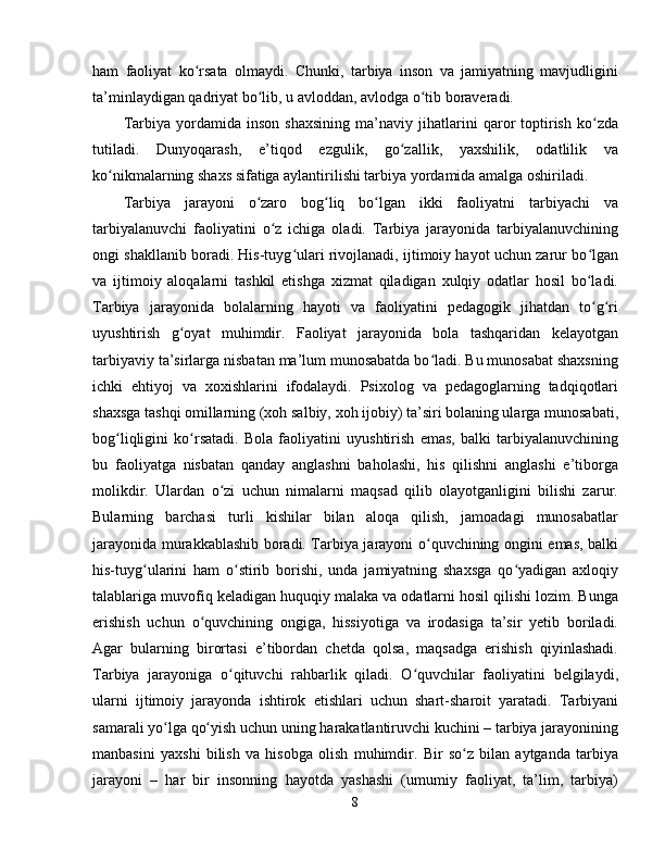 ham   faoliyat   ko rsata   olmaydi.   Chunki,   tarbiya   inson   va   jamiyatning   mavjudliginiʻ
ta’minlaydigan qadriyat bo lib, u avloddan, avlodga o tib boraveradi.	
ʻ ʻ
Tarbiya   yordamida   inson   shaxsining   ma’naviy   jihatlarini   qaror   toptirish   ko zda	
ʻ
tutiladi.   Dunyoqarash,   e’tiqod   ezgulik,   go zallik,   yaxshilik,   odatlilik   va	
ʻ
ko nikmalarning shaxs sifatiga aylantirilishi tarbiya yordamida amalga oshiriladi.	
ʻ
Tarbiya   jarayoni   o zaro   bog liq   bo lgan   ikki   faoliyatni   tarbiyachi   va	
ʻ ʻ ʻ
tarbiyalanuvchi   faoliyatini   o z   ichiga   oladi.   Tarbiya   jarayonida   tarbiyalanuvchining	
ʻ
ongi shakllanib boradi. His-tuyg ulari rivojlanadi, ijtimoiy hayot uchun zarur bo lgan	
ʻ ʻ
va   ijtimoiy   aloqalarni   tashkil   etishga   xizmat   qiladigan   xulqiy   odatlar   hosil   bo ladi.	
ʻ
Tarbiya   jarayonida   bolalarning   hayoti   va   faoliyatini   pedagogik   jihatdan   to g ri
ʻ ʻ
uyushtirish   g oyat   muhimdir.   Faoliyat   jarayonida   bola   tashqaridan   kelayotgan	
ʻ
tarbiyaviy ta’sirlarga nisbatan ma’lum munosabatda bo ladi. Bu munosabat shaxsning	
ʻ
ichki   ehtiyoj   va   xoxishlarini   ifodalaydi.   Psixolog   va   pedagoglarning   tadqiqotlari
shaxsga tashqi omillarning (xoh salbiy, xoh ijobiy) ta’siri bolaning ularga munosabati,
bog liqligini   ko rsatadi.   Bola   faoliyatini   uyushtirish   emas,   balki   tarbiyalanuvchining	
ʻ ʻ
bu   faoliyatga   nisbatan   qanday   anglashni   baholashi,   his   qilishni   anglashi   e’tiborga
molikdir.   Ulardan   o zi   uchun   nimalarni   maqsad   qilib   olayotganligini   bilishi   zarur.	
ʻ
Bularning   barchasi   turli   kishilar   bilan   aloqa   qilish,   jamoadagi   munosabatlar
jarayonida murakkablashib boradi. Tarbiya jarayoni o quvchining ongini emas, balki	
ʻ
his-tuyg ularini   ham   o stirib   borishi,   unda   jamiyatning   shaxsga   qo yadigan   axloqiy	
ʻ ʻ ʻ
talablariga muvofiq keladigan huquqiy malaka va odatlarni hosil qilishi lozim. Bunga
erishish   uchun   o quvchining   ongiga,   hissiyotiga   va   irodasiga   ta’sir   yetib   boriladi.	
ʻ
Agar   bularning   birortasi   e’tibordan   chetda   qolsa,   maqsadga   erishish   qiyinlashadi.
Tarbiya   jarayoniga   o qituvchi   rahbarlik   qiladi.   O quvchilar   faoliyatini   belgilaydi,	
ʻ ʻ
ularni   ijtimoiy   jarayonda   ishtirok   etishlari   uchun   shart-sharoit   yaratadi.   Tarbiyani
samarali yo lga qo yish uchun uning harakatlantiruvchi kuchini – tarbiya jarayonining	
ʻ ʻ
manbasini   yaxshi   bilish   va   hisobga   olish   muhimdir.   Bir   so z   bilan   aytganda   tarbiya	
ʻ
jarayoni   –   har   bir   insonning   hayotda   yashashi   (umumiy   faoliyat,   ta’lim,   tarbiya)
8 