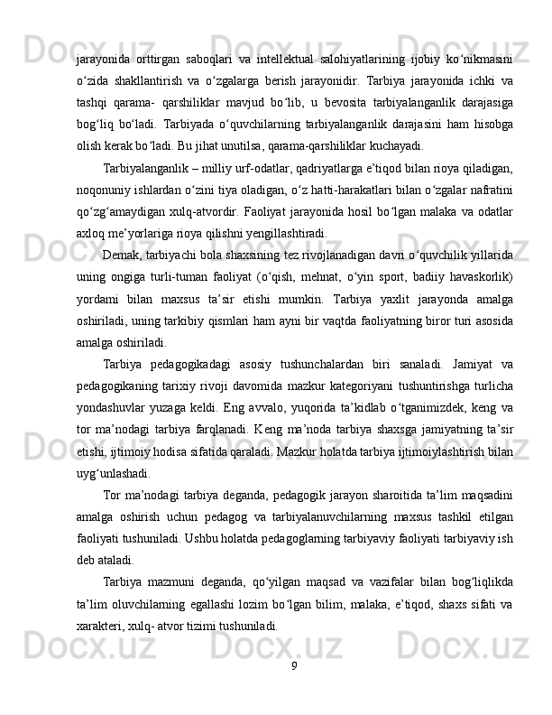 jarayonida   orttirgan   saboqlari   va   intellektual   salohiyatlarining   ijobiy   ko nikmasiniʻ
o zida   shakllantirish   va   o zgalarga   berish   jarayonidir.   Tarbiya   jarayonida   ichki   va	
ʻ ʻ
tashqi   qarama-   qarshiliklar   mavjud   bo lib,   u   bevosita   tarbiyalanganlik   darajasiga	
ʻ
bog liq   bo ladi.   Tarbiyada   o quvchilarning   tarbiyalanganlik   darajasini   ham   hisobga	
ʻ ʻ ʻ
olish kerak bo ladi. Bu jihat unutilsa, qarama-qarshiliklar kuchayadi.	
ʻ
Tarbiyalanganlik – milliy urf-odatlar, qadriyatlarga e’tiqod bilan rioya qiladigan,
noqonuniy ishlardan o zini tiya oladigan, o z hatti-harakatlari bilan o zgalar nafratini	
ʻ ʻ ʻ
qo zg amaydigan   xulq-atvordir.   Faoliyat   jarayonida   hosil   bo lgan   malaka   va   odatlar	
ʻ ʻ ʻ
axloq me’yorlariga rioya qilishni yengillashtiradi.
Demak, tarbiyachi bola shaxsining tez rivojlanadigan davri o quvchilik yillarida	
ʻ
uning   ongiga   turli-tuman   faoliyat   (o qish,   mehnat,   o yin   sport,   badiiy   havaskorlik)	
ʻ ʻ
yordami   bilan   maxsus   ta’sir   etishi   mumkin.   Tarbiya   yaxlit   jarayonda   amalga
oshiriladi, uning tarkibiy qismlari ham ayni bir vaqtda faoliyatning biror turi asosida
amalga oshiriladi.
Tarbiya   pedagogikadagi   asosiy   tushunchalardan   biri   sanaladi.   Jamiyat   va
pedagogikaning   tarixiy   rivoji   davomida   mazkur   kategoriyani   tushuntirishga   turlicha
yondashuvlar   yuzaga   keldi.   Eng   avvalo,   yuqorida   ta’kidlab   o tganimizdek,   keng   va	
ʻ
tor   ma’nodagi   tarbiya   farqlanadi.   Keng   ma’noda   tarbiya   shaxsga   jamiyatning   ta’sir
etishi, ijtimoiy hodisa sifatida qaraladi. Mazkur holatda tarbiya ijtimoiylashtirish bilan
uyg unlashadi.	
ʻ
Tor   ma’nodagi   tarbiya   deganda,   pedagogik   jarayon   sharoitida   ta’lim   maqsadini
amalga   oshirish   uchun   pedagog   va   tarbiyalanuvchilarning   maxsus   tashkil   etilgan
faoliyati tushuniladi. Ushbu holatda pedagoglarning tarbiyaviy faoliyati tarbiyaviy ish
deb ataladi.
Tarbiya   mazmuni   deganda,   qo yilgan   maqsad   va   vazifalar   bilan   bog liqlikda	
ʻ ʻ
ta’lim   oluvchilarning   egallashi   lozim   bo lgan   bilim,   malaka,   e’tiqod,   shaxs   sifati   va	
ʻ
xarakteri, xulq- atvor tizimi tushuniladi.
9 