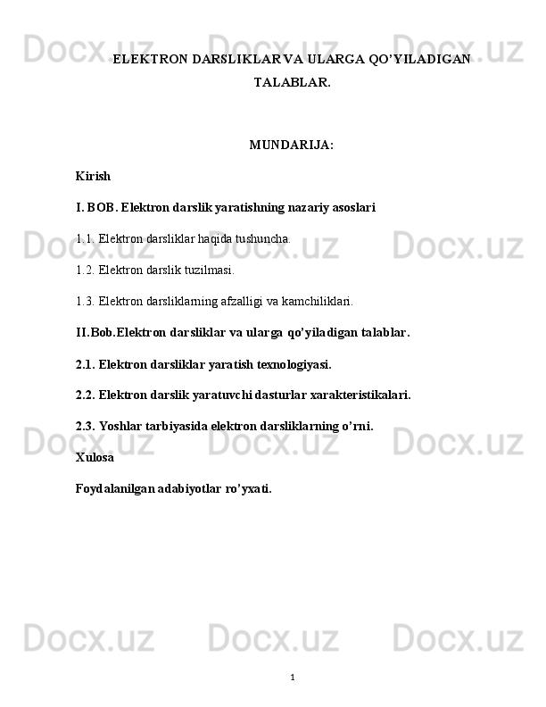 ELEKTRON DARSLIKLAR VA ULARGA QO’YILADIGAN
TALABLAR.
MUNDARIJA:
Kirish
I. BOB. Elektron darslik yaratishning nazariy asoslari
1.1. Elektron darsliklar haqida tushuncha.
1.2. Elektron darslik tuzilmasi.
1.3. Elektron darsliklarning afzalligi va kamchiliklari.
II.Bob.Elektron darsliklar va ularga qo’yiladigan talablar.
2.1. Elektron darsliklar yaratish texnologiyasi.
2.2. Elektron darslik yaratuvchi dasturlar xarakteristikalari.
2.3. Yoshlar tarbiyasida elektron darsliklarning o’rni.
Xulosa
Foydalanilgan adabiyotlar ro’yxati.
1