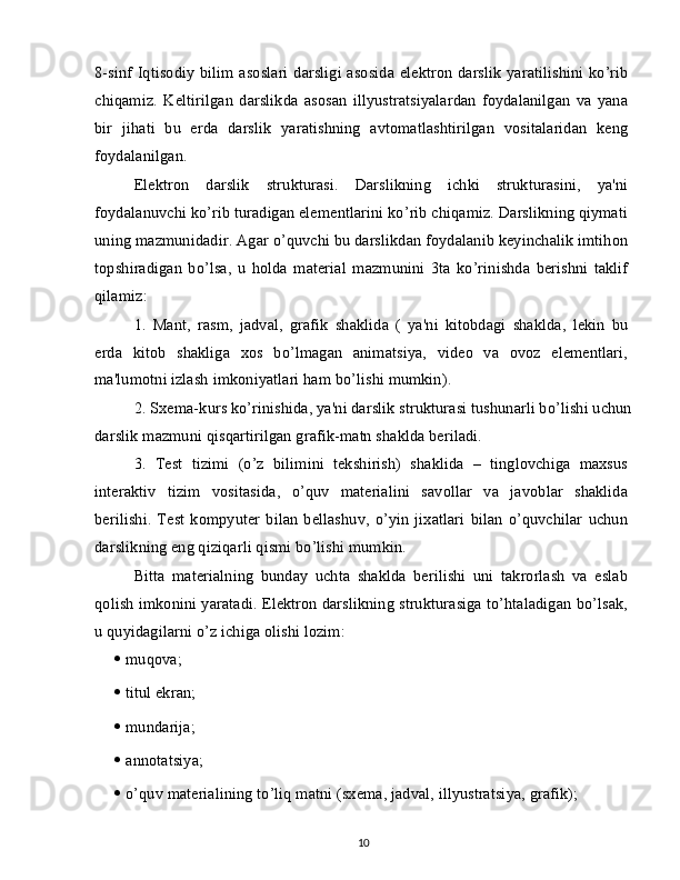 8-sinf Iqtisodiy bilim asoslari darsligi asosida elektron darslik yaratilishini ko’rib
chiqamiz.   Keltirilgan   darslikda   asosan   illyustratsiyalardan   foydalanilgan   va   yana
bir   jihati   bu   erda   darslik   yaratishning   avtomatlashtirilgan   vositalaridan   keng
foydalanilgan.
Elektron   darslik   strukturasi.   Darslikning   ichki   strukturasini,   ya'ni
foydalanuvchi ko’rib turadigan elementlarini ko’rib chiqamiz. Darslikning qiymati
uning mazmunidadir. Agar o’quvchi bu darslikdan foydalanib keyinchalik imtihon
topshiradigan   bo’lsa,   u   holda   material   mazmunini   3ta   ko’rinishda   berishni   taklif
qilamiz:
1.   Mant,   rasm,   jadval,   grafik   shaklida   (   ya'ni   kitobdagi   shaklda,   lekin   bu
erda   kitob   shakliga   xos   bo’lmagan   animatsiya,   video   va   ovoz   elementlari,
ma'lumotni izlash imkoniyatlari ham bo’lishi mumkin).
2. Sxema-kurs ko’rinishida, ya'ni darslik strukturasi tushunarli bo’lishi uchun
darslik mazmuni qisqartirilgan grafik-matn shaklda beriladi.
3.   Test   tizimi   (o’z   bilimini   tekshirish)   shaklida   –   tinglovchiga   maxsus
interaktiv   tizim   vositasida,   o’quv   materialini   savollar   va   javoblar   shaklida
berilishi.   Test   kompyuter   bilan   bellashuv,   o’yin   jixatlari   bilan   o’quvchilar   uchun
darslikning eng qiziqarli qismi bo’lishi mumkin.
Bitta   materialning   bunday   uchta   shaklda   berilishi   uni   takrorlash   va   eslab
qolish imkonini yaratadi. Elektron darslikning strukturasiga to’htaladigan bo’lsak,
u quyidagilarni o’z ichiga olishi lozim:
   muqova;
   titul ekran;
   mundarija;
   annotatsiya;
   o’quv materialining to’liq matni (sxema, jadval, illyustratsiya, grafik); 
10 