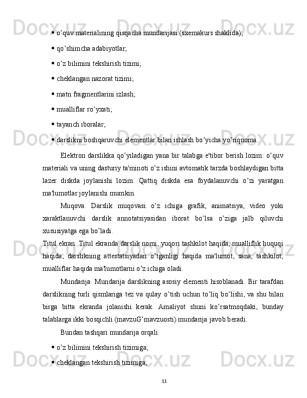    o’quv materialining qisqacha mundarijasi (sxemakurs shaklida);
   qo’shimcha adabiyotlar;
   o’z bilimini tekshirish tizimi;
   cheklangan nazorat tizimi;
   matn fragmentlarini izlash;
   mualliflar ro’yxati;
   tayanch iboralar;
   darslikni boshqaruvchi elementlar bilan ishlash bo’yicha yo’riqnoma.
Elektron darslikka qo’yiladigan yana bir talabga e'tibor berish lozim: o’quv
materiali va uning dasturiy ta'minoti o’z ishini avtomatik tarzda boshlaydigan bitta
lazer   diskda   joylanishi   lozim.   Qattiq   diskda   esa   foydalanuvchi   o’zi   yaratgan
ma'lumotlar joylanishi mumkin.
Muqova.   Darslik   muqovasi   o’z   ichiga   grafik,   animatsiya,   video   yoki
xaraktlanuvchi   darslik   annotatsiyasidan   iborat   bo’lsa   o’ziga   jalb   qiluvchi
xususiyatga ega bo’ladi.
Titul ekran. Titul ekranda darslik nomi, yuqori tashkilot haqida, mualliflik huquqi
haqida,   darslikning   attestatsiyadan   o’tganligi   haqida   ma'lumot,   sana,   tashkilot,
mualliflar haqida ma'lumotlarni o’z ichiga oladi.
Mundarija. Mundarija darslikning asosiy elementi hisoblanadi. Bir tarafdan
darslikning turli qismlariga tez va qulay o’tish uchun to’liq bo’lishi, va shu bilan
birga   bitta   ekranda   jolanishi   kerak.   Amaliyot   shuni   ko’rsatmoqdaki,   bunday
talablarga ikki bosqichli (mavzuG’mavzuosti) mundarija javob beradi.
Bundan tashqari mundarija orqali:
   o’z bilimini tekshirish tizimiga;
   cheklangan tekshirish tizimiga;
11 