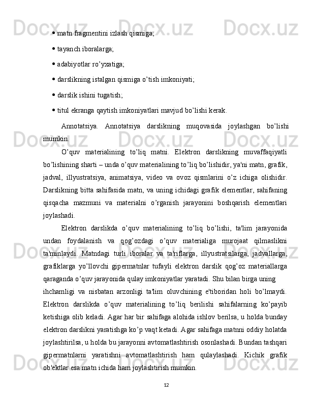    matn fragmentini izlash qismiga;
   tayanch iboralarga;
   adabiyotlar ro’yxatiga;
   darslikning istalgan qismiga o’tish imkoniyati;
   darslik ishini tugatish;
   titul ekranga qaytish imkoniyatlari mavjud bo’lishi kerak.
Annotatsiya.   Annotatsiya   darslikning   muqovasida   joylashgan   bo’lishi
mumkin.
O’quv   materialining   to’liq   matni.   Elektron   darslikning   muvaffaqiyatli
bo’lishining sharti – unda o’quv materialining to’liq bo’lishidir, ya'ni matn, grafik,
jadval,   illyustratsiya,   animatsiya,   video   va   ovoz   qismlarini   o’z   ichiga   olishidir.
Darslikning bitta sahifasida matn, va uning ichidagi grafik elementlar, sahifaning
qisqacha   mazmuni   va   materialni   o’rganish   jarayonini   boshqarish   elementlari
joylashadi.
Elektron   darslikda   o’quv   materialining   to’liq   bo’lishi,   ta'lim   jarayonida
undan   foydalanish   va   qog’ozdagi   o’quv   materialiga   murojaat   qilmaslikni
ta'minlaydi.   Matndagi   turli   iboralar   va   ta'riflarga,   illyustratsilarga,   jadvallarga,
grafiklarga   yo’llovchi   gipermatnlar   tufayli   elektron   darslik   qog’oz   materiallarga
qaraganda o’quv jarayonida qulay imkoniyatlar yaratadi. Shu bilan birga uning
ihchamligi   va   nisbatan   arzonligi   ta'lim   oluvchining   e'tiboridan   holi   bo’lmaydi.
Elektron   darslikda   o’quv   materialining   to’liq   berilishi   sahifalarning   ko’payib
ketishiga olib keladi. Agar har bir sahifaga alohida ishlov berilsa, u holda bunday
elektron darslikni yaratishga ko’p vaqt ketadi. Agar sahifaga matnni oddiy holatda
joylashtirilsa, u holda bu jarayonni avtomatlashtirish osonlashadi. Bundan tashqari
gipermatnlarni   yaratishni   avtomatlashtirish   ham   qulaylashadi.   Kichik   grafik
ob'ektlar esa matn ichida ham joylashtirish mumkin.
12 