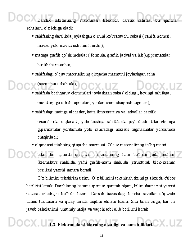 Darslik   sahifasining   strukturasi.   Elektron   darslik   sahifasi   bir   qancha
sohalarni o’z ichiga oladi:
   sahifaning darslikda joylashgan o’rnini ko’rsatuvchi sohasi ( sahifa nomeri,
mavzu yoki mavzu osti nomlanishi );
   matnga grafik qo’shimchalar ( formula, grafik, jadval va h.k.),gipermatnlar
kiritilishi mumkin;
   sahifadagi o’quv materialining qisqacha mazmuni joylashgan soha
(sxemakurs shaklida);
   sahifada boshqaruv elementlari joylashgan soha ( oldingi, keyingi sahifaga,
mundarijaga o’tish tugmalari, yordamchini chaqirish tugmasi);
   sahifadagi matnga aloqador, katta ilmostratsiya va jadvallar darslik
resurslarida   saqlanadi,   yoki   boshqa   sahifalarda   joylashadi.   Ular   ekranga
gipermatnlar   yordamida   yoki   sahifadagi   maxsus   tugmachalar   yordamida
chaqiriladi;
   o’quv materialining qisqacha mazmuni. O’quv materialining to’liq matni
bilan   bir   qatorda   qisqacha   mazmunining   ham   bo’lishi   juda   muhim.
Sxemakurs   shaklida,   ya'ni   grafik-matn   shaklida   (strukturali   blok-sxema)
berilishi yaxshi samara beradi.
O’z bilimini tekshirish tizimi. O’z bilimini tekshirish tizimiga aloxida e'tibor
berilishi kerak. Darslikning hamma qismini qamrab olgan, bilim darajasini yaxshi
nazorat   qiladigan   bo’lishi   lozim.   Darslik   bazasidagi   barcha   savollar   o’quvchi
uchun   tushunarli   va   qulay   tarzda   taqdim   etilishi   lozim.   Shu   bilan   birga,   har   bir
javob baholanishi, umumiy natija va vaqt hisobi olib borilishi kerak.
1.3. Elektron darsliklarning afzalligi va kamchiliklari.
13 