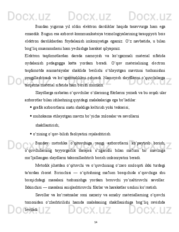 Bundan   yigirma   yil   oldin   elektron   darsliklar   haqida   tasavvurga   ham   ega
emasdik. Bugun esa axborot-kommunikatsiya texnologiyalarining taraqqiyoti bois
elektron   darsliklardan   foydalanish   imkoniyatiga   egamiz.   O‘z   navbatida,   u   bilan
bog‘liq muammolarni ham yechishga harakat qilyapmiz.
Elektron   taqdimotlardan   darsda   namoyish   va   ko‘rgazmali   material   sifatida
oydalanish   pedagogga   katta   yordam   beradi.   O‘quv   materialining   electron
taqdimotda   animatsiyalar   shaklida   berilishi   o‘tilayotgan   mavzuni   tushunishni
yengillashtiradi va ko‘rgazmalilikni oshiradi. Namoyish slaydlarini o‘quvchilarga
tarqatma material sifatida ham berish mumkin.
Slaydlarga nisbatan o‘quvchilar o‘zlarining fikrlarini yozadi va bu orqali ular
axborotlar bilan ishlashning quyidagi malakalariga ega bo‘ladilar:
   grafik axborotlarni matn shakliga keltirish yoki teskarisi;
   muhokama etilayotgan mavzu bo‘yicha xulosalar va savollarni
shakllantirish;
   o‘zining o‘quv-bilish faoliyatini rejalashtirish.
Bunday   metodika   o‘qituvchiga   yangi   axborotlarni   ko‘paytirib   borish,
o‘quvchilarning   tayyorgarlik   darajasi   o‘zgarishi   bilan   ma'lum   bir   mavzuga
mo‘ljallangan slaydlarni takomillashtirib borish imkoniyatini beradi.
Metodik   jihatdan   o‘qituvchi   va   o‘quvchining   o‘zaro   muloqoti   ikki   turdagi
ta'sirdan   iborat.   Birinchisi   —   o‘qitishning   ma'lum   bosqichida   o‘quvchiga   shu
bosqichdagi   masalani   tushunishga   yordam   beruvchi   yo‘naltiruvchi   savollar.
Ikkinchisi — masalani aniqlashtiruvchi fikrlar va harakatlar usulini ko‘rsatish.
Savollar   va   ko‘rsatmalar   soni   nazariy   va   amaliy   materiallarning   o‘quvchi
tomonidan   o‘zlashtirilishi   hamda   malakaning   shakllanishiga   bog‘liq   ravishda
beriladi.
14 