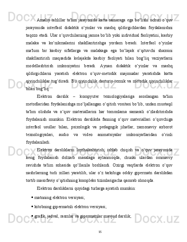 Amaliy   tahlillar   ta'lim   jarayonida   katta   samaraga   ega   bo‘lishi   uchun   o‘quv
jarayonida   interfaol   didaktik   o‘yinlar   va   mashq   qildirgichlardan   foydalanishni
taqozo etadi. Ular o‘quvchilarning jamoa bo‘lib yoki individual faoliyatini, kasbiy
malaka   va   ko‘nikmalarini   shakllantirishga   yordam   beradi.   Interfaol   o‘yinlar
ma'lum   bir   kasbiy   sifatlarga   va   malakaga   ega   bo‘lajak   o‘qituvchi   shaxsini
shakllantirish   maqsadida   kelajakda   kasbiy   faoliyati   bilan   bog‘liq   vaziyatlarni
modellashtirish   imkoniyatini   beradi.   Aynan   didaktik   o‘yinlar   va   mashq
qildirgichlarni   yaratish   elektron   o‘quv-metodik   majmualar   yaratishda   katta
qiyinchiliklar  tug‘diradi.  Bu  qiyinchilik  dasturiy-texnik   va metodik  qiyinchiliklar
bilan bog‘liq.
Elektron   darslik   –   kompyuter   texnologiyalariga   asoslangan   ta'lim
metodlaridan foydalanishga mo‘ljallangan o‘qitish vositasi bo‘lib, undan mustaqil
ta'lim   olishda   va   o‘quv   materiallarini   har   tomonlama   samarali   o‘zlashtirishda
foydalanish   mumkin.   Elektron   darslikda   fanning   o‘quv   materiallari   o‘quvchiga
interfaol   usullar   bilan,   psixologik   va   pedagogik   jihatlar,   zamonaviy   axborot
texnologiyalari,   audio   va   video   animatsiyalar   imkoniyatlaridan   o‘rinli
foydalaniladi.
Elektron   darsliklarni   loyihalashtirish,   ishlab   chiqish   va   o‘quv   jarayonida
keng   foydalanish   dolzarb   masalaga   aylanmoqda,   chunki   ulardan   ommaviy
ravishda   ta'lim   sohasida   qo‘llanila   boshlandi.   Oxirgi   vaqtlarda   elektron   o‘quv
nashrlarning   turli   xillari   yaratilib,   ular   o‘z   tarkibiga   oddiy   gipermatn   darslikdan
tortib masofaviy o‘qitishning kompleks tizimlarigacha qamrab olmoqda.
Elektron darsliklarni quyidagi turlarga ajratish mumkin:
   matnning elektron versiyasi;
   kitobning gipermatnli elektron versiyasi;
   grafik, jadval, rasmlar va gipermatnlar mavjud darslik;
15