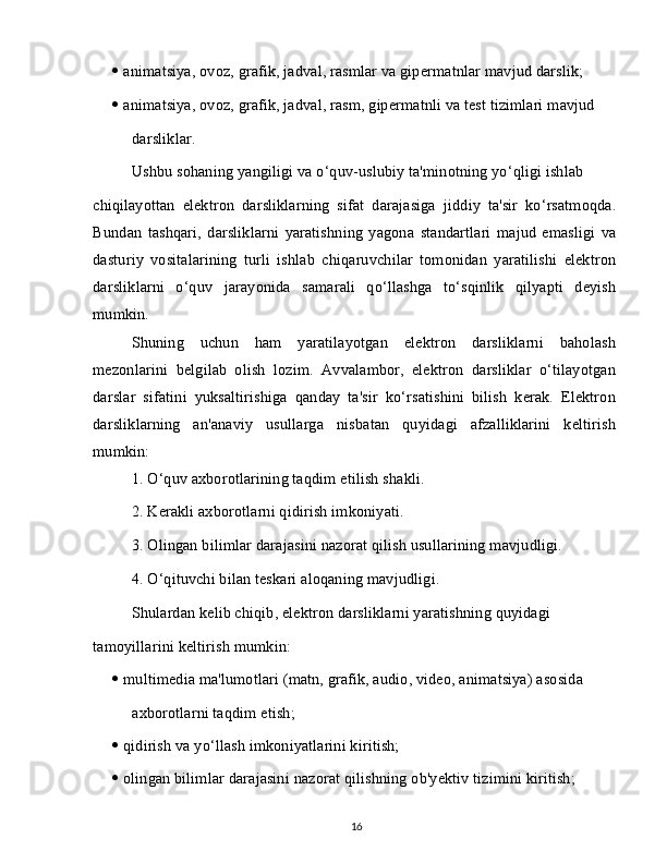    animatsiya, ovoz, grafik, jadval, rasmlar va gipermatnlar mavjud darslik;
   animatsiya, ovoz, grafik, jadval, rasm, gipermatnli va test tizimlari mavjud
darsliklar.
Ushbu sohaning yangiligi va o‘quv-uslubiy ta'minotning yo‘qligi ishlab
chiqilayottan   elektron   darsliklarning   sifat   darajasiga   jiddiy   ta'sir   ko‘rsatmoqda.
Bundan   tashqari,   darsliklarni   yaratishning   yagona   standartlari   majud   emasligi   va
dasturiy   vositalarining   turli   ishlab   chiqaruvchilar   tomonidan   yaratilishi   elektron
darsliklarni   o‘quv   jarayonida   samarali   qo‘llashga   to‘sqinlik   qilyapti   deyish
mumkin.
Shuning   uchun   ham   yaratilayotgan   elektron   darsliklarni   baholash
mezonlarini   belgilab   olish   lozim.   Avvalambor,   elektron   darsliklar   o‘tilayotgan
darslar   sifatini   yuksaltirishiga   qanday   ta'sir   ko‘rsatishini   bilish   kerak.   Elektron
darsliklarning   an'anaviy   usullarga   nisbatan   quyidagi   afzalliklarini   keltirish
mumkin:
1. O‘quv axborotlarining taqdim etilish shakli.
2. Kerakli axborotlarni qidirish imkoniyati.
3. Olingan bilimlar darajasini nazorat qilish usullarining mavjudligi.
4. O‘qituvchi bilan teskari aloqaning mavjudligi.
Shulardan kelib chiqib, elektron darsliklarni yaratishning quyidagi
tamoyillarini keltirish mumkin:
   multimedia ma'lumotlari (matn, grafik, audio, video, animatsiya) asosida
axborotlarni taqdim etish;
   qidirish va yo‘llash imkoniyatlarini kiritish;
   olingan bilimlar darajasini nazorat qilishning ob'yektiv tizimini kiritish;
16 