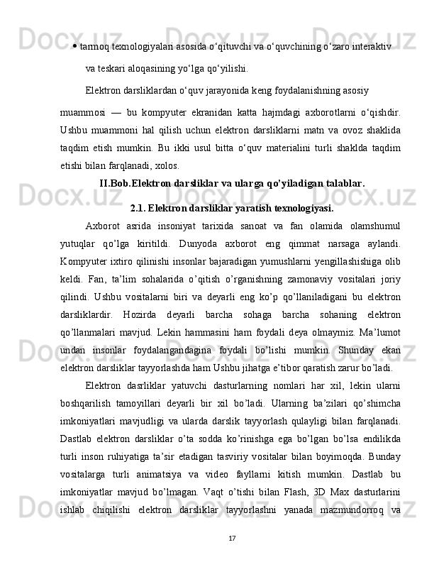    tarmoq texnologiyalari asosida o‘qituvchi va o‘quvchining o‘zaro interaktiv
va teskari aloqasining yo‘lga qo‘yilishi.
Elektron darsliklardan o‘quv jarayonida keng foydalanishning asosiy
muammosi   —   bu   kompyuter   ekranidan   katta   hajmdagi   axborotlarni   o‘qishdir.
Ushbu   muammoni   hal   qilish   uchun   elektron   darsliklarni   matn   va   ovoz   shaklida
taqdim   etish   mumkin.   Bu   ikki   usul   bitta   o‘quv   materialini   turli   shaklda   taqdim
etishi bilan farqlanadi, xolos.
II.Bob.Elektron darsliklar va ularga qo’yiladigan talablar.
2.1. Elektron darsliklar yaratish texnologiyasi.
Axborot   asrida   insoniyat   tarixida   sanoat   va   fan   olamida   olamshumul
yutuqlar   qo’lga   kiritildi.   Dunyoda   axborot   eng   qimmat   narsaga   aylandi.
Kompyuter ixtiro qilinishi insonlar bajaradigan yumushlarni yengillashishiga olib
keldi.   Fan,   ta’lim   sohalarida   o’qitish   o’rganishning   zamonaviy   vositalari   joriy
qilindi.   Ushbu   vositalarni   biri   va   deyarli   eng   ko’p   qo’llaniladigani   bu   elektron
darsliklardir.   Hozirda   deyarli   barcha   sohaga   barcha   sohaning   elektron
qo’llanmalari   mavjud.   Lekin   hammasini   ham   foydali   deya   olmaymiz.   Ma’lumot
undan   insonlar   foydalangandagina   foydali   bo’lishi   mumkin.   Shunday   ekan
elektron darsliklar tayyorlashda ham Ushbu jihatga e’tibor qaratish zarur bo’ladi.
Elektron   dasrliklar   yatuvchi   dasturlarning   nomlari   har   xil,   lekin   ularni
boshqarilish   tamoyillari   deyarli   bir   xil   bo’ladi.   Ularning   ba’zilari   qo’shimcha
imkoniyatlari   mavjudligi   va   ularda   darslik   tayyorlash   qulayligi   bilan   farqlanadi.
Dastlab   elektron   darsliklar   o’ta   sodda   ko’rinishga   ega   bo’lgan   bo’lsa   endilikda
turli   inson   ruhiyatiga   ta’sir   etadigan   tasviriy   vositalar   bilan   boyimoqda.   Bunday
vositalarga   turli   animatsiya   va   video   fayllarni   kitish   mumkin.   Dastlab   bu
imkoniyatlar   mavjud   bo’lmagan.   Vaqt   o’tishi   bilan   Flash,   3D   Max   dasturlarini
ishlab   chiqilishi   elektron   darsliklar   tayyorlashni   yanada   mazmundorroq   va
17 