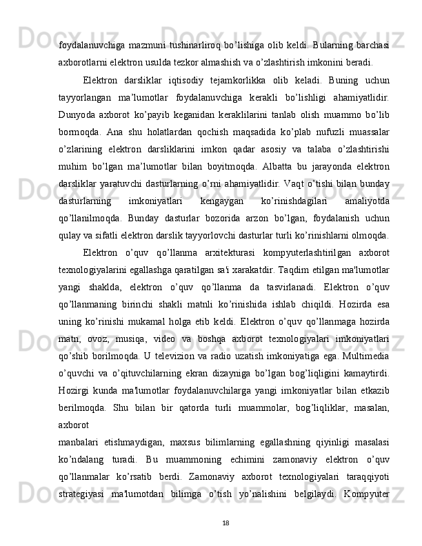 foydalanuvchiga   mazmuni   tushinarliroq   bo’lishiga   olib   keldi.   Bularning   barchasi
axborotlarni elektron usulda tezkor almashish va o’zlashtirish imkonini beradi.
Elektron   darsliklar   iqtisodiy   tejamkorlikka   olib   keladi.   Buning   uchun
tayyorlangan   ma’lumotlar   foydalanuvchiga   kerakli   bo’lishligi   ahamiyatlidir.
Dunyoda   axborot   ko’payib   keganidan   keraklilarini   tanlab   olish   muammo   bo’lib
bormoqda.   Ana   shu   holatlardan   qochish   maqsadida   ko’plab   nufuzli   muassalar
o’zlarining   elektron   darsliklarini   imkon   qadar   asosiy   va   talaba   o’zlashtirishi
muhim   bo’lgan   ma’lumotlar   bilan   boyitmoqda.   Albatta   bu   jarayonda   elektron
darsliklar   yaratuvchi   dasturlarning   o’rni   ahamiyatlidir.   Vaqt   o’tishi   bilan   bunday
dasturlarning   imkoniyatlari   kengaygan   ko’rinishdagilari   amaliyotda
qo’llanilmoqda.   Bunday   dasturlar   bozorida   arzon   bo’lgan,   foydalanish   uchun
qulay va sifatli elektron darslik tayyorlovchi dasturlar turli ko’rinishlarni olmoqda.
Elektron   o’quv   qo’llanma   arxitekturasi   kompyuterlashtirilgan   axborot
texnologiyalarini egallashga qaratilgan sa'i xarakatdir. Taqdim etilgan ma'lumotlar
yangi   shaklda,   elektron   o’quv   qo’llanma   da   tasvirlanadi.   Elektron   o’quv
qo’llanmaning   birinchi   shakli   matnli   ko’rinishida   ishlab   chiqildi.   Hozirda   esa
uning   ko’rinishi   mukamal   holga   etib   keldi.   Elektron   o’quv   qo’llanmaga   hozirda
matn,   ovoz,   musiqa,   video   va   boshqa   axborot   texnologiyalari   imkoniyatlari
qo’shib   borilmoqda.   U  televizion   va   radio   uzatish   imkoniyatiga   ega.   Multimedia
o’quvchi   va   o’qituvchilarning   ekran   dizayniga   bo’lgan   bog’liqligini   kamaytirdi.
Hozirgi   kunda   ma'lumotlar   foydalanuvchilarga   yangi   imkoniyatlar   bilan   etkazib
berilmoqda.   Shu   bilan   bir   qatorda   turli   muammolar,   bog’liqliklar,   masalan,
axborot
manbalari   etishmaydigan,   maxsus   bilimlarning   egallashning   qiyinligi   masalasi
ko’ndalang   turadi.   Bu   muammoning   echimini   zamonaviy   elektron   o’quv
qo’llanmalar   ko’rsatib   berdi.   Zamonaviy   axborot   texnologiyalari   taraqqiyoti
strategiyasi   ma'lumotdan   bilimga   o’tish   yo’nalishini   belgilaydi.   Kompyuter
18