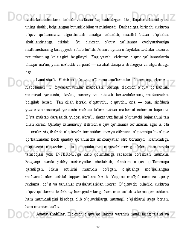 dasturlari   bilimlarni   tashish   vazifasini   bajaradi   degan   fikr,   faqat   ma'lumot   yoki
uning shakli, belgilangan butunlik bilan ta'minlanadi. Darhaqiqat, birinchi elektron
o’quv   qo’llanmada   algoritmlash   amalga   oshirilib,   muallif   butun   o’qitishni
shakllantirishga   erishdi.   Bu   elektron   o’quv   qo’llanma   evolyutsiyasiga
multimedianing taraqqiyoti sabab bo’ldi. Ammo aynan u foydalanuvchilar axborot
resurslarining   kelajagini   belgilaydi.   Eng   yaxshi   elektron   o’quv   qo’llanmalarda
chuqur ma'no, yana metodik va pand — nasihat darajasi strategiya va algoritmiga
ega.
Landshaft.   Elektron   o’quv   qo’llanma   ma'lumotlar   fazosining   elementi
hisoblanadi.   U   foydalanuvchilar   manbalari,   boshqa   elektron   o’quv   qo’llanma,
insoniyat   yaralishi,   davlat,   nashriy   va   etkazib   beruvchilarning   madaniyatini
belgilab   beradi.   Tan   olish   kerak,   o’qituvchi,   o’quvchi,   ona   —   ona,   sinfdosh
yuzasidan   insoniyat   yaralishi   maktab   ta'limi   uchun   ma'lumot   echimini   bajaradi.
O’rta maktab  darajasida  yuqori obro’li shaxs vazifasini o’qituvchi bajarishini  tan
olish   kerak.   Qanday   zamonaviy   elektron   o’quv   qo’llanma   bo’lmasin,   agar   u,   ota
— onalar yig’ilishida o’qituvchi tomonidan tavsiya etilmasa, o’quvchiga bu o’quv
qo’llanmadan   hech   qanday   qo’shimcha   imkoniyatlar   etib   bormaydi.   Kamchiligi,
o’qituvchi   o’quvchini,   ota   —   onalar   va   o’quvchilarning   o’zlari   ham   savdo
tarmoqlari   yoki   INTERNETga   kirib   qolishlariga   sababchi   bo’lshlari   mumkin.
Bugungi   kunda   jiddiy   nashriyotlar   chetlatilib,   elektron   o’quv   qo’llanmaga
qaratilgan,   lekin   sotilishi   mumkin   bo’lgan,   o’qitishga   mo’ljallangan
ma'lumotlardan   tashkil   topgan   bo’lishi   kerak.   Yagona   mo’ljal   narx   va   tijoriy
reklama,   do’st   va   tanishlar   maslahatlaridan   iborat.   O’qituvchi   biladiki   elektron
o’quv  qo’llanma kichik uy kompyuterlariga  ham mos bo’lib  u tarmoqsiz ishlashi
ham   mumkinligini   hisobga   olib   o’quvchilarga   mustaqil   o’qishlarni   uyga   berishi
ham mumkin bo’ldi.
Asosiy   shakllar.   Elektron   o’quv   qo’llanma   yaratish   muallifning   talanti   va
19 