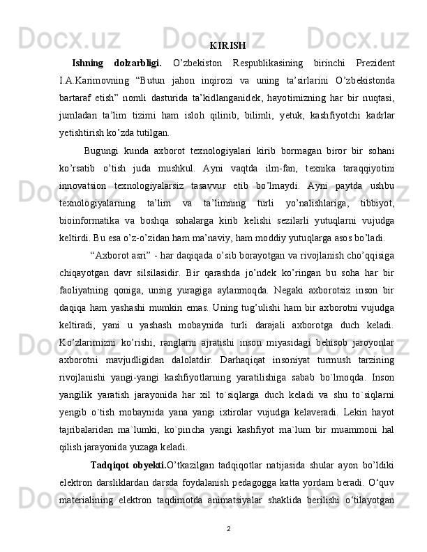 KIRISH
Ishning   dolzarbligi.   O’zbekiston   Respublikasining   birinchi   Pr е zid е nt
I.A.Karimovning   “Butun   jahon   inqirozi   va   uning   ta’sirlarini   O’zb е kistonda
bartaraf   etish”   nomli   dasturida   ta’kidlanganid е k,   hayotimizning   har   bir   nuqtasi,
jumladan   ta’lim   tizimi   ham   isloh   qilinib,   bilimli,   y е tuk,   kashfiyotchi   kadrlar
y е tishtirish ko’zda tutilgan.
Bugungi   kunda   axborot   t е xnologiyalari   kirib   bormagan   biror   bir   sohani
ko’rsatib   o’tish   juda   mushkul.   Ayni   vaqtda   ilm-fan,   t е xnika   taraqqiyotini
innovatsion   t е xnologiyalarsiz   tasavvur   etib   bo’lmaydi.   Ayni   paytda   ushbu
t е xnologiyalarning   ta’lim   va   ta’limning   turli   yo’nalishlariga,   tibbiyot,
bioinformatika   va   boshqa   sohalarga   kirib   kelishi   s е zilarli   yutuqlarni   vujudga
k е ltirdi. Bu esa o’z-o’zidan ham ma’naviy, ham moddiy yutuqlarga asos bo’ladi.
“Axborot asri” - har daqiqada o’sib borayotgan va rivojlanish cho’qqisiga
chiqayotgan   davr   silsilasidir.   Bir   qarashda   jo’ndek   ko’ringan   bu   soha   har   bir
faoliyatning   qoniga,   uning   yuragiga   aylanmoqda.   Negaki   axborotsiz   inson   bir
daqiqa ham yashashi  mumkin  emas.   Uning  tug’ulishi  ham bir axborotni vujudga
keltiradi,   yani   u   yashash   mobaynida   turli   darajali   axborotga   duch   keladi.
Ko’zlarimizni   ko’rishi,   ranglarni   ajratishi   inson   miyasidagi   behisob   jaroyonlar
axborotni   mavjudligidan   dalolatdir.   Darhaqiqat   insoniyat   turmush   tarzining
rivojlanishi   yangi-yangi   kashfiyotlarning   yaratilishiga   sabab   bo`lmoqda.   Inson
yangilik   yaratish   jarayonida   har   xil   to`siqlarga   duch   keladi   va   shu   to`siqlarni
yengib   o`tish   mobaynida   yana   yangi   ixtirolar   vujudga   kelaveradi.   Lekin   hayot
tajribalaridan   ma`lumki,   ko`pincha   yangi   kashfiyot   ma`lum   bir   muammoni   hal
qilish jarayonida yuzaga keladi.
Tadqiqot   obyekti . O’tkazilgan   tadqiqotlar   natijasida   shular   ayon   bo’ldiki
elektron darsliklardan  darsda foydalanish  pedagogga katta yordam beradi. O‘quv
materialining   elektron   taqdimotda   animatsiyalar   shaklida   berilishi   o‘tilayotgan
2 