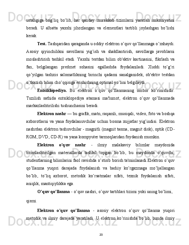 ustaligiga   bog’liq   bo’lib,   har   qanday   murakkab   tizimlarni   yaratish   imkoniyatini
beradi.   U   albatta   yaxshi   jihozlangan   va   elementlari   tartibli   joylashgan   bo’lishi
kerak.
Test.  Tashqaridan qaraganda u oddiy elektron o’quv qo’llanmaga o’xshaydi.
Asosiy   qiyinchilikni   savollarni   yig’ish   va   shakllantirish,   savollarga   javoblarni
moslashtirish   tashkil   etadi.   Yaxshi   testdan   bilim   ob'ektiv   kartinasini,   fikrlash   va
fan,   belgilangan   predmet   sohasini   egallashda   foydalaniladi.   Xuddi   to’g’ri
qo’yilgan   tashxis   salomatlikning   birinchi   qadami   sanalganidek,   ob'ektiv   testdan
o’tkazish bilim cho’qqisiga erishishning optimal yo’lini belgilaydi.
Entsiklopediya.   Bu   elektron   o’quv   qo’llanmaning   ombor   ko’rinishidir.
Tuzilish   sathida   entsiklopediya   atamasi   ma'lumot,   elektron   o’quv   qo’llanmada
markazlashtirilishi tushunchasini beradi.
Elektron nashr  — bu grafik, matn, raqamli, musiqali, video, foto va boshqa
axborotlarni  va  yana foydalanuvchilar  uchun  bosma xujjatlar  yig’indisi.  Elektron
nashrdan elektron tashuvchilar - magnitli (magnit tasma, magnit disk), optik (CD-
ROM, DVD, CD-R) va yana kompyuter tarmoqlaridan foydanish mumkin.
Elektron   o’quv   nashr   -   ilmiy   malakaviy   bilimlar   maydonida
tizimlashtirilgan   materiallarda   tashkil   topgan   bo’lib,   bu   maydonda   o’quvchi,
studentlarning bilimlarini faol ravishda o’stirib borish ta'minlanadi.Elektron o’quv
qo’llanma   yuqori   darajada   foydalanish   va   badiiy   ko’rgazmaga   mo’ljallangan
bo’lib,   to’liq   axborot,   metodik   ko’rsatmalar   sifati,   texnik   foydalanish   sifati,
aniqlik, mantiqiylikka ega.
O’quv qo’llanma  - o’quv nashri, o’quv tartiblari tizimi yoki uning bo’limi,
qismi.
Elektron   o’quv   qo’llanma   -   asosiy   elektron   o’quv   qo’llanma   yuqori
metodik   va   ilmiy   darajada   yaratiladi.   U   elektron   ko’rinishda   bo’lib,   bunda   ilmiy
20 