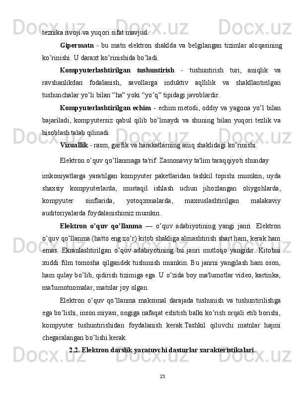 teznika rivoji va yuqori sifat mavjud.
Gipermatn   -   bu   matn   elektron   shaklda   va   belgilangan   tizimlar   aloqasining
ko’rinishi. U daraxt ko’rinishida bo’ladi.
Kompyuterlashtirilgan   tushuntirish   -   tushuntirish   turi,   aniqlik   va
ravshanlikdan   fodalanish,   savollarga   induktiv   aqllilik   va   shakllantirilgan
tushunchalar yo’li bilan “ha” yoki “yo’q” tipidagi javoblardir.
Kompyuterlashtirilgan echim   - echim metodi, oddiy va yagona yo’l bilan
bajariladi,   kompyutersiz   qabul   qilib   bo’lmaydi   va   shuning   bilan   yuqori   tezlik   va
hisoblash talab qilinadi.
Vizuallik  - rasm, garfik va harakatlarning aniq shaklidagi ko’rinishi.
Elektron o’quv qo’llanmaga ta'rif. Zamonaviy ta'lim taraqqiyoti shunday
imkoniyatlarga   yaratilgan   kompyuter   paketlaridan   tashkil   topishi   mumkin,   uyda
shaxsiy   kompyuterlarda,   mustaqil   ishlash   uchun   jihozlangan   oliygohlarda,
kompyuter   sinflarida,   yotoqxonalarda,   maxsuslashtirilgan   malakaviy
auditoriyalarda foydalanishimiz mumkin.
Elektron   o’quv   qo’llanma   —   o’quv   adabiyotining   yangi   janri.   Elektron
o’quv qo’llanma (hatto eng zo’r) kitob shakliga almashtirish shart ham, kerak ham
emas.   Ekranlashtirilgan   o’quv   adabiyotining   bu   janri   mutloqo   yangidir.   Kitobni
xuddi film tomosha qilgandek tushunish mumkin. Bu janrni yangilash ham oson,
ham qulay bo’lib, qidirish tizimiga ega. U o’zida boy ma'lumotlar video, kartinka,
ma'lumotnomalar, matnlar joy olgan.
Elektron   o’quv   qo’llanma   maksimal   darajada   tushunish   va   tushuntirilishga
ega bo’lishi, inson miyasi, ongiga nafaqat eshitish balki ko’rish orqali etib borishi,
kompyuter   tushuntirishidan   foydalanish   kerak.Tashkil   qiluvchi   matnlar   hajmi
chegaralangan bo’lishi kerak.
2.2. Elektron darslik yaratuvchi dasturlar xarakteristikalari.
21 