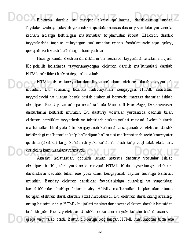 Elektron   darslik   bu   mavjud   o’quv   qo’llanma,   darsliknining   undan
foydalanuvchiga qulaylik yaratish maqsadida maxsus dasturiy vositalar yordamida
ixcham   holatga   keltirilgan   ma’lumotlar   to’plamidan   iborat.   Elektron   darslik
tayyorlashda   taqdim   etilayotgan   ma’lumotlar   undan   foydalanuvchilarga   qulay,
qiziqarli va kerakli bo’lishligi ahamiyatlidir.
Hozirgi kunda elektron darsliklarni bir necha xil tayyorlash usullari mavjud.
Ko’pchilik   holatlarda   tayyorlanayotgan   elektron   darslik   ma’lumotlari   dastlab
HTML sahifalari ko’rinishiga o’tkaziladi.
HTML   tili   imkoniyatlaridan   foydalanib   ham   elektron   darslik   tayyorlash
mumkin.   Bu   sohaning   hozirda   imkoniyatlari   kengaygan.   HTML   sahifalari
tayyorlovchi   va   ularga   bezak   berish   imkonini   beruvchi   maxsus   dasturlar   ishlab
chiqilgan.   Bunday   dasturlarga   misol   sifatida   Microsoft   FrontPage,   Dreamweaver
dasturlarini   keltirish   mumkin.   Bu   dasturiy   vositalar   yordamida   osonlik   bilan
elektron   darsliklar   tayyorlash   va   tahrirlash   imkoniyatlari   mavjud.   Lekin   bularda
ma’lumotlar .html yoki .htm kengaytmali ko’rinishda saqlanadi va elektron darslik
tarkibidagi ma’lumotlar ko’p bo’ladigan bo’lsa uni ma’lumot tashuvchi kompyuter
qurilma   (fleshka)   larga   ko’chirish   yoki   ko’chirib   olish   ko’p   vaqt   talab   etadi.   Bu
esa doim ham hushlanavermaydi.
Anashu   holatlardan   qochish   uchun   maxsus   dasturiy   vositalar   ishlab
chiqilgan   bo’lib,   ular   yordamida   mavjud   HTML   tilida   tayyorlangan   elektron
darsliklarni   osonlik   bilan   exe   yoki   chm   kengaytmali   fayllar   holatiga   keltirish
mumkin.   Bunday   elektron   darsliklar   foydalanishga   qulayligi   va   yuqoridagi
kamchliklardan   holiligi   bilan   oddiy   HTML   ma’lumotlar   to’plamidan   iborat
bo’lgan elektron darsliklardan afzal hisoblanadi. Bu elektron darslikning afzalligi
uning hajmini oddiy HTML hujjatlari papkasidan iborat elektron darslik hajmidan
kichikligidir. Bunday elektron darsliklarni ko’chirish yoki ko’chirib olish oson va
qisqa   vaqt   talab   etadi.   Butun   bir-biriga   bog’langan   HTML   ma’lumotlar   bitta   exe
22 