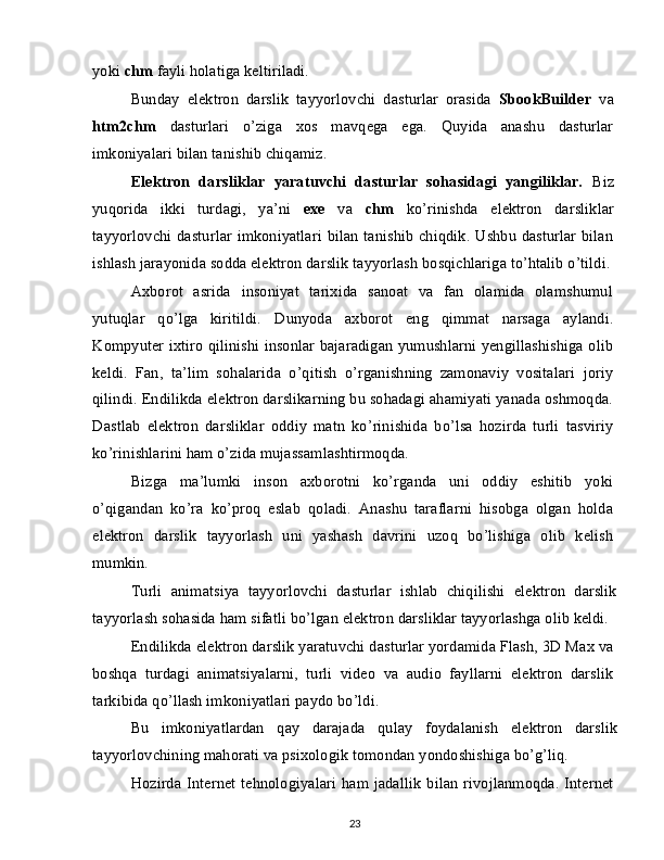 yoki  chm  fayli holatiga keltiriladi.
Bunday   elektron   darslik   tayyorlovchi   dasturlar   orasida   SbookBuilder   va
htm2chm   dasturlari   o’ziga   xos   mavqega   ega.   Quyida   anashu   dasturlar
imkoniyalari bilan tanishib chiqamiz.
Elektron   darsliklar   yaratuvchi   dasturlar   sohasidagi   yangiliklar.   Biz
yuqorida   ikki   turdagi,   ya’ni   exe   va   chm   ko’rinishda   elektron   darsliklar
tayyorlovchi dasturlar imkoniyatlari  bilan  tanishib chiqdik. Ushbu dasturlar bilan
ishlash jarayonida sodda elektron darslik tayyorlash bosqichlariga to’htalib o’tildi.
Axborot   asrida   insoniyat   tarixida   sanoat   va   fan   olamida   olamshumul
yutuqlar   qo’lga   kiritildi.   Dunyoda   axborot   eng   qimmat   narsaga   aylandi.
Kompyuter ixtiro qilinishi insonlar bajaradigan yumushlarni yengillashishiga olib
keldi.   Fan,   ta’lim   sohalarida   o’qitish   o’rganishning   zamonaviy   vositalari   joriy
qilindi. Endilikda elektron darslikarning bu sohadagi ahamiyati yanada oshmoqda.
Dastlab   elektron   darsliklar   oddiy   matn   ko’rinishida   bo’lsa   hozirda   turli   tasviriy
ko’rinishlarini ham o’zida mujassamlashtirmoqda.
Bizga   ma’lumki   inson   axborotni   ko’rganda   uni   oddiy   eshitib   yoki
o’qigandan   ko’ra   ko’proq   eslab   qoladi.   Anashu   taraflarni   hisobga   olgan   holda
elektron   darslik   tayyorlash   uni   yashash   davrini   uzoq   bo’lishiga   olib   kelish
mumkin.
Turli   animatsiya   tayyorlovchi   dasturlar   ishlab   chiqilishi   elektron   darslik
tayyorlash sohasida ham sifatli bo’lgan elektron darsliklar tayyorlashga olib keldi.
Endilikda elektron darslik yaratuvchi dasturlar yordamida Flash, 3D Max va
boshqa   turdagi   animatsiyalarni,   turli   video   va   audio   fayllarni   elektron   darslik
tarkibida qo’llash imkoniyatlari paydo bo’ldi.
Bu   imkoniyatlardan   qay   darajada   qulay   foydalanish   elektron   darslik
tayyorlovchining mahorati va psixologik tomondan yondoshishiga bo’g’liq.
Hozirda  Internet  tehnologiyalari   ham jadallik  bilan  rivojlanmoqda. Internet
23 