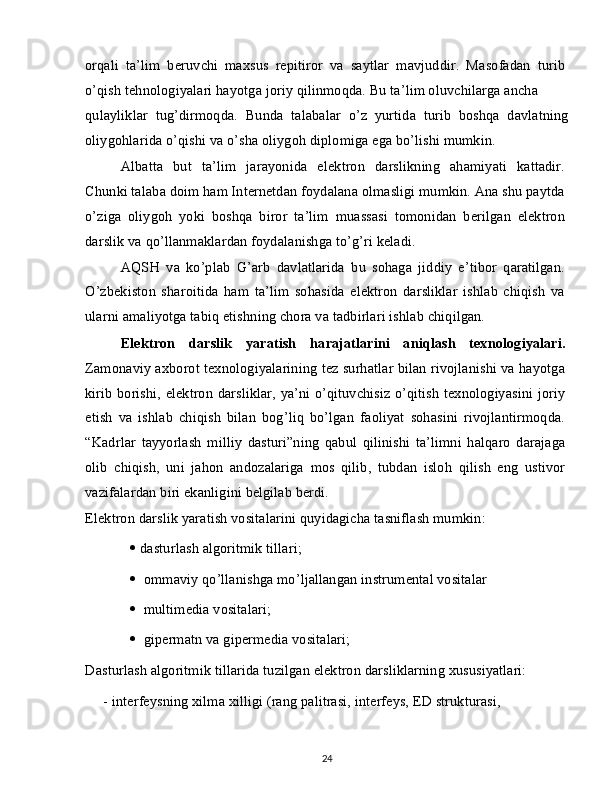 orqali   ta’lim   beruvchi   maxsus   repitiror   va   saytlar   mavjuddir.   Masofadan   turib
o’qish tehnologiyalari hayotga joriy qilinmoqda. Bu ta’lim oluvchilarga ancha
qulayliklar   tug’dirmoqda.   Bunda   talabalar   o’z   yurtida   turib   boshqa   davlatning
oliygohlarida o’qishi va o’sha oliygoh diplomiga ega bo’lishi mumkin.
Albatta   but   ta’lim   jarayonida   elektron   darslikning   ahamiyati   kattadir.
Chunki talaba doim ham Internetdan foydalana olmasligi mumkin. Ana shu paytda
o’ziga   oliygoh   yoki   boshqa   biror   ta’lim   muassasi   tomonidan   berilgan   elektron
darslik va qo’llanmaklardan foydalanishga to’g’ri keladi.
AQSH   va   ko’plab   G’arb   davlatlarida   bu   sohaga   jiddiy   e’tibor   qaratilgan.
O’zbekiston   sharoitida   ham   ta’lim   sohasida   elektron   darsliklar   ishlab   chiqish   va
ularni amaliyotga tabiq etishning chora va tadbirlari ishlab chiqilgan.
Elektron   darslik   yaratish   harajatlarini   aniqlash   texnologiyalari.
Zamonaviy axborot texnologiyalarining tez surhatlar bilan rivojlanishi va hayotga
kirib borishi, elektron darsliklar, ya’ni o’qituvchisiz o’qitish texnologiyasini joriy
etish   va   ishlab   chiqish   bilan   bog’liq   bo’lgan   faoliyat   sohasini   rivojlantirmoqda.
“Kadrlar   tayyorlash   milliy   dasturi”ning   qabul   qilinishi   ta’limni   halqaro   darajaga
olib   chiqish,   uni   jahon   andozalariga   mos   qilib,   tubdan   isloh   qilish   eng   ustivor
vazifalardan biri ekanligini belgilab berdi.
Elektron darslik yaratish vositalarini quyidagicha tasniflash mumkin:
   dasturlash algoritmik tillari;
    ommaviy qo’llanishga mo’ljallangan instrumental vositalar 
    multimedia vositalari;
    gipermatn va gipermedia vositalari;
Dasturlash algoritmik tillarida tuzilgan elektron darsliklarning xususiyatlari:
-   interfeysning xilma xilligi (rang palitrasi, interfeys, ED strukturasi,
24