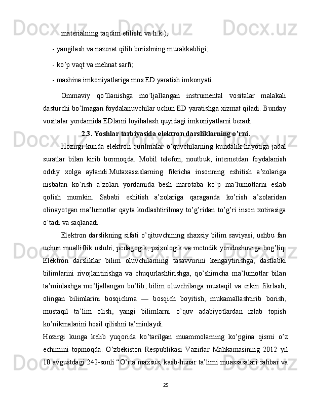 materialning taqdim etilishi va h.k.);
-   yangilash va nazorat qilib borishning murakkabligi;
-   ko’p vaqt va mehnat sarfi;
-   mashina imkoniyatlariga mos ED yaratish imkonyati.
Ommaviy   qo’llanishga   mo’ljallangan   instrumental   vositalar   malakali
dasturchi bo’lmagan foydalanuvchilar uchun ED yaratishga xizmat qiladi. Bunday
vositalar yordamida EDlarni loyihalash quyidagi imkoniyatlarni beradi:
2.3. Yoshlar tarbiyasida elektron darsliklarning o’rni.
Hozirgi   kunda  elektron   qurilmalar   o’quvchilarning   kundalik   hayotiga   jadal
suratlar   bilan   kirib   bormoqda.   Mobil   telefon,   noutbuk,   internetdan   foydalanish
oddiy   xolga   aylandi.Mutaxassislarning   fikricha   insonning   eshitish   a’zolariga
nisbatan   ko’rish   a’zolari   yordamida   besh   marotaba   ko’p   ma’lumotlarni   eslab
qolish   mumkin.   Sababi   eshitish   a’zolariga   qaraganda   ko’rish   a’zolaridan
olinayotgan  ma’lumotlar qayta  kodlashtirilmay  to’g’ridan to’g’ri inson xotirasiga
o’tadi va saqlanadi.
Elektron darslikning sifati o’qituvchining shaxsiy bilim saviyasi, ushbu fan
uchun mualliflik uslubi, pedagogik, psixologik va metodik yondoshuviga bog’liq.
Elektron   darsliklar   bilim   oluvchilarning   tasavvurini   kengaytirishga,   dastlabki
bilimlarini   rivojlantirishga   va   chuqurlashtirishga,   qo’shimcha   ma’lumotlar   bilan
ta’minlashga   mo’ljallangan   bo’lib,   bilim   oluvchilarga   mustaqil   va   erkin   fikrlash,
olingan   bilimlarini   bosqichma   —   bosqich   boyitish,   mukamallashtirib   borish,
mustaqil   ta’lim   olish,   yangi   bilimlarni   o’quv   adabiyotlardan   izlab   topish
ko’nikmalarini hosil qilishni ta’minlaydi.
Hozirgi   kunga   kelib   yuqorida   ko’tarilgan   muammolarning   ko’pgina   qismi   o’z
echimini   topmoqda.   O’zbekiston   Respublikasi   Vazirlar   Mahkamasining   2012   yil
10 avgustdagi 242-sonli “O’rta maxsus, kasb-hunar ta’limi muassasalari rahbar va
25 