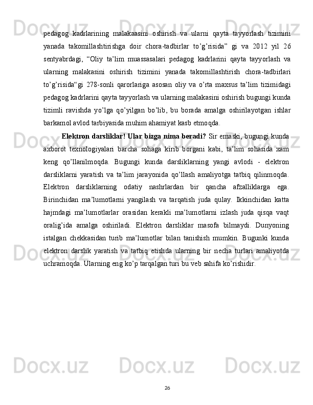 pedagog   kadrlarining   malakaasini   oshirish   va   ularni   qayta   tayyorlash   tizimini
yanada   takomillashtirishga   doir   chora-tadbirlar   to’g’risida”   gi   va   2012   yil   26
sentyabrdagi,   “Oliy   ta’lim   muassasalari   pedagog   kadrlarini   qayta   tayyorlash   va
ularning   malakasini   oshirish   tizimini   yanada   takomillashtirish   chora-tadbirlari
to’g’risida“gi   278-sonli   qarorlariga   asosan   oliy   va   o’rta   maxsus   ta’lim   tizimidagi
pedagog kadrlarini qayta tayyorlash va ularning malakasini oshirish bugungi kunda
tizimli   ravishda   yo’lga   qo’yilgan   bo’lib,   bu   borada   amalga   oshirilayotgan   ishlar
barkamol avlod tarbiyasida muhim ahamiyat kasb etmoqda.
Elektron darsliklar! Ular bizga nima beradi?   Sir emaski, bugungi kunda
axborot   texnologiyalari   barcha   sohaga   kirib   borgani   kabi,   ta’lim   sohasida   xam
keng   qo’llanilmoqda.   Bugungi   kunda   darsliklarning   yangi   avlodi   -   elektron
darsliklarni   yaratish   va   ta’lim   jarayonida   qo’llash   amaliyotga   tatbiq   qilinmoqda.
Elektron   darsliklarning   odatiy   nashrlardan   bir   qancha   afzalliklarga   ega.
Birinchidan   ma’lumotlarni   yangilash   va   tarqatish   juda   qulay.   Ikkinchidan   katta
hajmdagi   ma’lumotlarlar   orasidan   kerakli   ma’lumotlarni   izlash   juda   qisqa   vaqt
oralig’ida   amalga   oshiriladi.   Elektron   darsliklar   masofa   bilmaydi.   Dunyoning
istalgan   chekkasidan   turib   ma’lumotlar   bilan   tanishish   mumkin.   Bugunki   kunda
elektron   darslik   yaratish   va   tatbiq   etishda   ularning   bir   necha   turlari   amaliyotda
uchramoqda. Ularning eng ko’p tarqalgan turi bu veb sahifa ko’rishidir.
26 