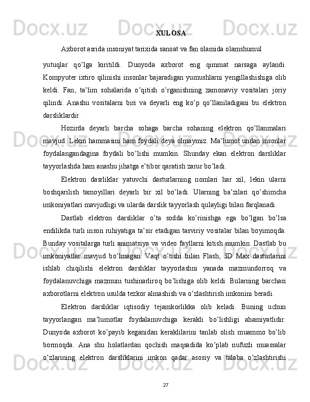 XULOSA
Axborot asrida insoniyat tarixida sanoat va fan olamida olamshumul
yutuqlar   qo’lga   kiritildi.   Dunyoda   axborot   eng   qimmat   narsaga   aylandi.
Kompyuter ixtiro qilinishi insonlar bajaradigan yumushlarni yengillashishiga olib
keldi.   Fan,   ta’lim   sohalarida   o’qitish   o’rganishning   zamonaviy   vositalari   joriy
qilindi.   Anashu   vositalarni   biri   va   deyarli   eng   ko’p   qo’llaniladigani   bu   elektron
darsliklardir.
Hozirda   deyarli   barcha   sohaga   barcha   sohaning   elektron   qo’llanmalari
mavjud. Lekin hammasini ham foydali deya olmaymiz. Ma’lumot undan insonlar
foydalangandagina   foydali   bo’lishi   mumkin.   Shunday   ekan   elektron   darsliklar
tayyorlashda ham anashu jihatga e’tibor qaratish zarur bo’ladi.
Elektron   dasrliklar   yatuvchi   dasturlarning   nomlari   har   xil,   lekin   ularni
boshqarilish   tamoyillari   deyarli   bir   xil   bo’ladi.   Ularning   ba’zilari   qo’shimcha
imkoniyatlari mavjudligi va ularda darslik tayyorlash qulayligi bilan farqlanadi.
Dastlab   elektron   darsliklar   o’ta   sodda   ko’rinishga   ega   bo’lgan   bo’lsa
endilikda turli inson ruhiyatiga ta’sir etadigan tasviriy vositalar bilan boyimoqda.
Bunday vositalarga turli animatsiya va video fayllarni kitish mumkin. Dastlab bu
imkoniyatlar   mavjud   bo’lmagan.   Vaqt   o’tishi   bilan   Flash,   3D   Max   dasturlarini
ishlab   chiqilishi   elektron   darsliklar   tayyorlashni   yanada   mazmundorroq   va
foydalanuvchiga   mazmuni   tushinarliroq   bo’lishiga   olib   keldi.   Bularning   barchasi
axborotlarni elektron usulda tezkor almashish va o’zlashtirish imkonini beradi.
Elektron   darsliklar   iqtisodiy   tejamkorlikka   olib   keladi.   Buning   uchun
tayyorlangan   ma’lumotlar   foydalanuvchiga   kerakli   bo’lishligi   ahamiyatlidir.
Dunyoda   axborot   ko’payib   keganidan   keraklilarini   tanlab   olish   muammo   bo’lib
bormoqda.   Ana   shu   holatlardan   qochish   maqsadida   ko’plab   nufuzli   muassalar
o’zlarining   elektron   darsliklarini   imkon   qadar   asosiy   va   talaba   o’zlashtirishi
27 